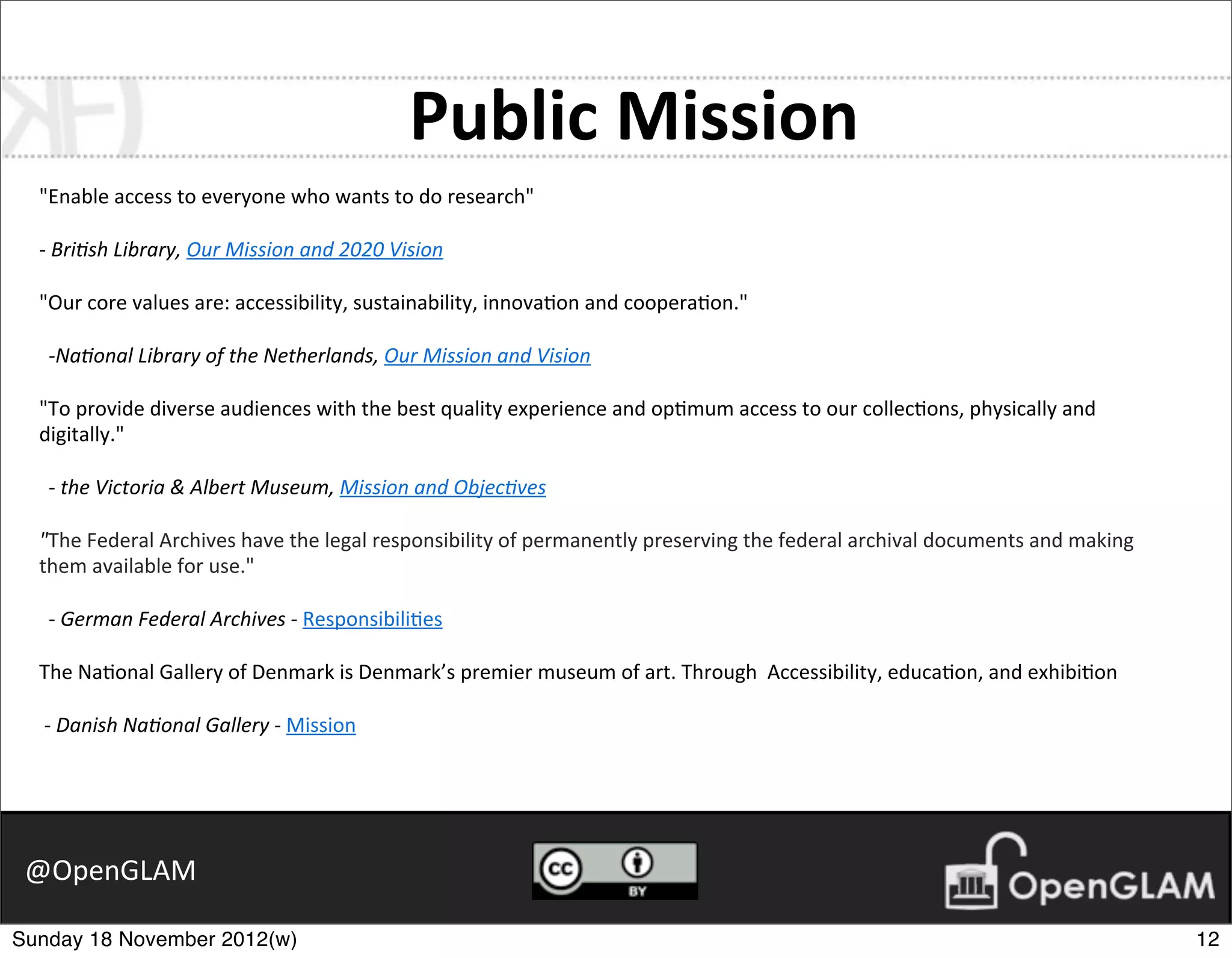Public	
  Mission
  "Enable	
  access	
  to	
  everyone	
  who	
  wants	
  to	
  do	
  research"

  -­‐	
  Bri$sh	
  Library,	
  Our	
  Mission	
  and	
  2020	
  Vision

  "Our	
  core	
  values	
  are:	
  accessibility,	
  sustainability,	
  innova7on	
  and	
  coopera7on."

   -­‐Na$onal	
  Library	
  of	
  the	
  Netherlands,	
  Our	
  Mission	
  and	
  Vision

  "To	
  provide	
  diverse	
  audiences	
  with	
  the	
  best	
  quality	
  experience	
  and	
  op7mum	
  access	
  to	
  our	
  collec7ons,	
  physically	
  and	
  
  digitally."

   -­‐	
  the	
  Victoria	
  &	
  Albert	
  Museum,	
  Mission	
  and	
  Objec$ves

  "The	
  Federal	
  Archives	
  have	
  the	
  legal	
  responsibility	
  of	
  permanently	
  preserving	
  the	
  federal	
  archival	
  documents	
  and	
  making	
  
  them	
  available	
  for	
  use."

   -­‐	
  German	
  Federal	
  Archives	
  -­‐	
  Responsibili7es

  The	
  Na7onal	
  Gallery	
  of	
  Denmark	
  is	
  Denmark’s	
  premier	
  museum	
  of	
  art.	
  Through	
  	
  Accessibility,	
  educa7on,	
  and	
  exhibi7on

  	
  -­‐	
  Danish	
  Na$onal	
  Gallery	
  -­‐	
  Mission




 @OpenGLAM

Sunday 18 November 2012(w)                                                                                                                                                   12
 