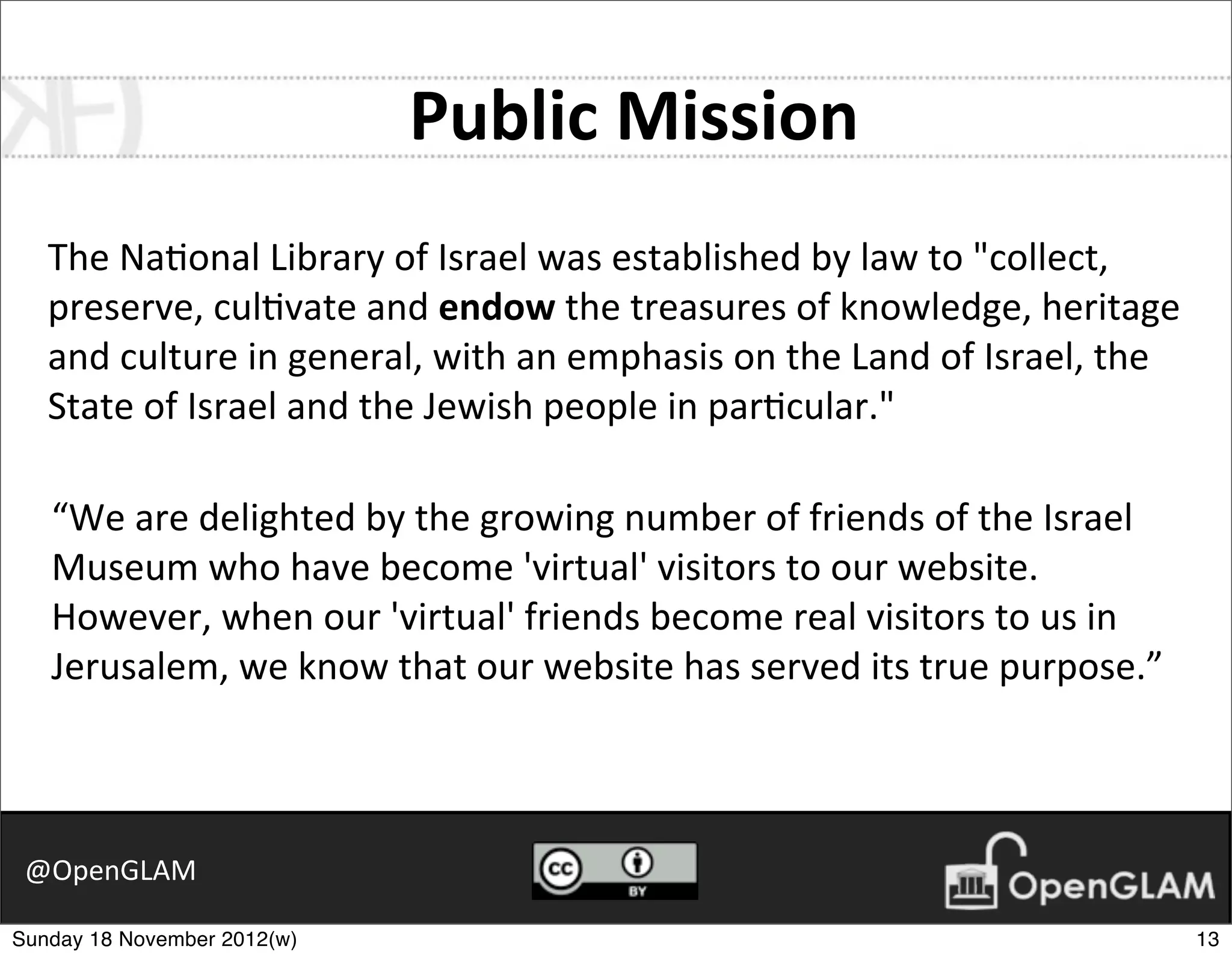 Public	
  Mission
   The	
  Na7onal	
  Library	
  of	
  Israel	
  was	
  established	
  by	
  law	
  to	
  "collect,	
  
   preserve,	
  cul7vate	
  and	
  endow	
  the	
  treasures	
  of	
  knowledge,	
  heritage	
  
   and	
  culture	
  in	
  general,	
  with	
  an	
  emphasis	
  on	
  the	
  Land	
  of	
  Israel,	
  the	
  
   State	
  of	
  Israel	
  and	
  the	
  Jewish	
  people	
  in	
  par7cular."

   “We	
  are	
  delighted	
  by	
  the	
  growing	
  number	
  of	
  friends	
  of	
  the	
  Israel	
  
   Museum	
  who	
  have	
  become	
  'virtual'	
  visitors	
  to	
  our	
  website.	
  
   However,	
  when	
  our	
  'virtual'	
  friends	
  become	
  real	
  visitors	
  to	
  us	
  in	
  
   Jerusalem,	
  we	
  know	
  that	
  our	
  website	
  has	
  served	
  its	
  true	
  purpose.”



 @OpenGLAM

Sunday 18 November 2012(w)                                                                                       13
 
