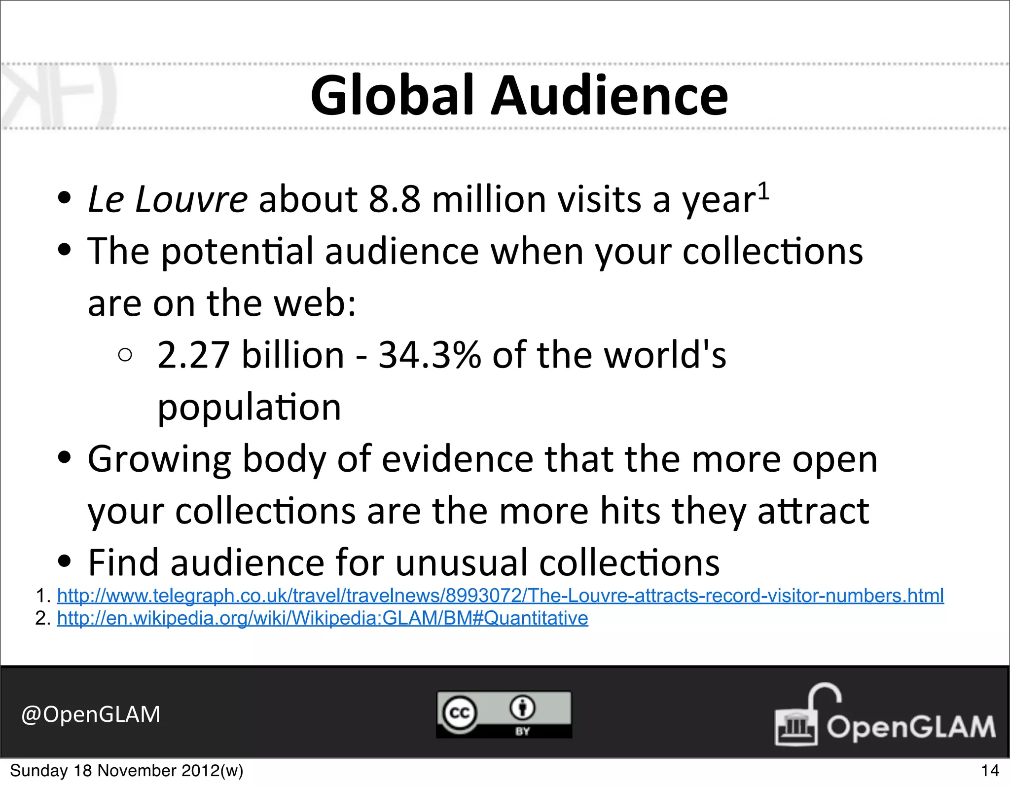 Global	
  Audience
     • Le	
  Louvre	
  about	
  8.8	
  million	
  visits	
  a	
  year1
     • The	
  poten7al	
  audience	
  when	
  your	
  collec7ons	
  
       are	
  on	
  the	
  web:
         o 2.27	
  billion	
  -­‐	
  34.3%	
  of	
  the	
  world's	
  
              popula7on
     • Growing	
  body	
  of	
  evidence	
  that	
  the	
  more	
  open	
  
       your	
  collec7ons	
  are	
  the	
  more	
  hits	
  they	
  a2ract
     • Find	
  audience	
  for	
  unusual	
  collec7ons
  1. http://www.telegraph.co.uk/travel/travelnews/8993072/The-Louvre-attracts-record-visitor-numbers.html
  2. http://en.wikipedia.org/wiki/Wikipedia:GLAM/BM#Quantitative



 @OpenGLAM

Sunday 18 November 2012(w)                                                                                  14
 