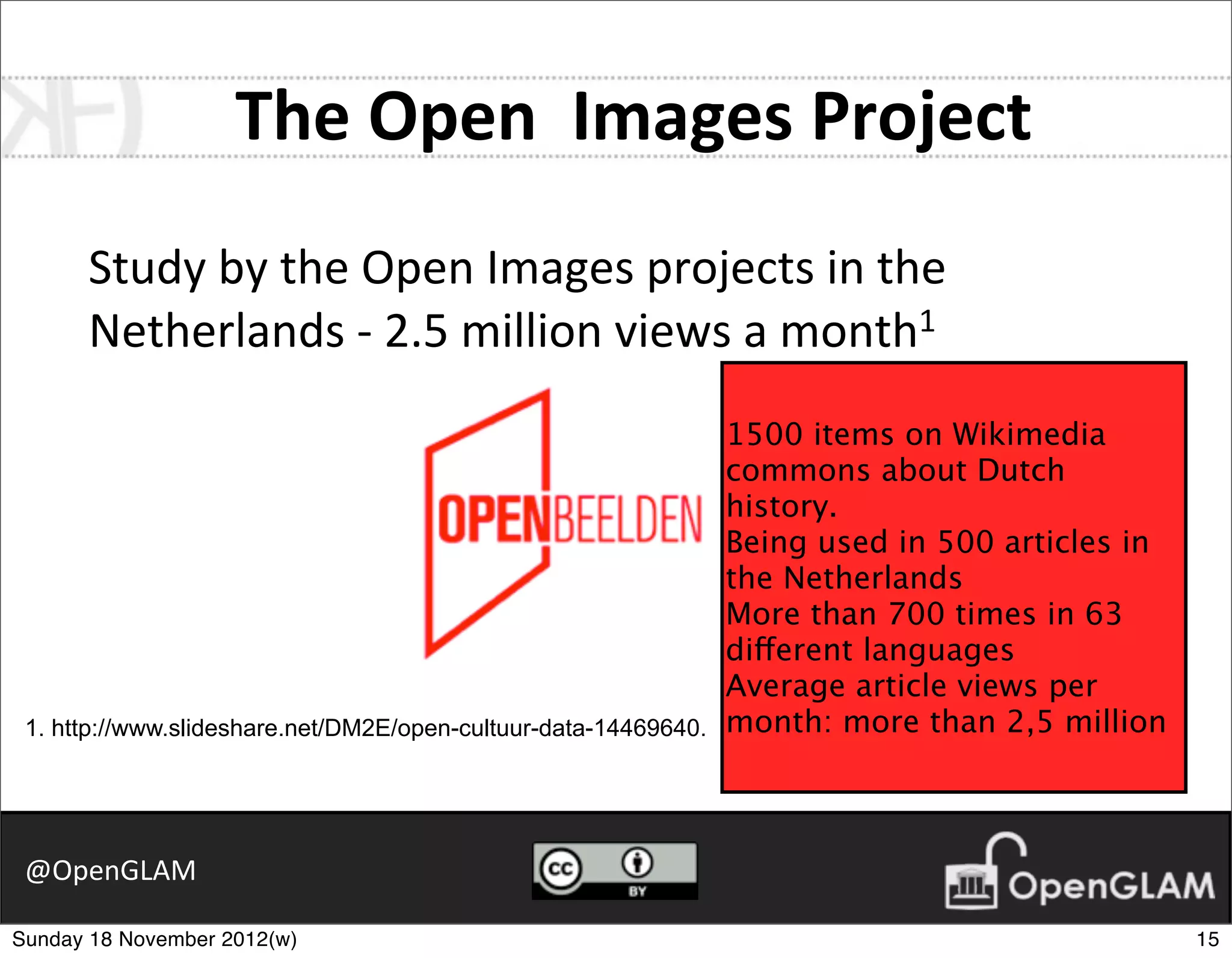 The	
  Open	
  	
  Images	
  Project
      Study	
  by	
  the	
  Open	
  Images	
  projects	
  in	
  the	
  
      Netherlands	
  -­‐	
  2.5	
  million	
  views	
  a	
  month1
                                                                 1500 items on Wikimedia
                                                                 commons about Dutch
                                                                 history.
                                                                 Being used in 500 articles in
                                                                 the Netherlands
                                                                 More than 700 times in 63
                                                                 different languages
                                                                 Average article views per
 1. http://www.slideshare.net/DM2E/open-cultuur-data-14469640.   month: more than 2,5 million



 @OpenGLAM

Sunday 18 November 2012(w)                                                                       15
 