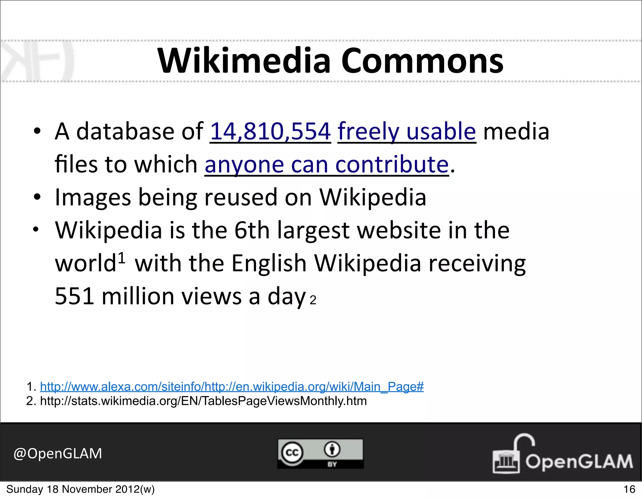 Wikimedia	
  Commons
    •   A	
  database	
  of	
  14,810,554	
  freely	
  usable	
  media	
  
        ﬁles	
  to	
  which	
  anyone	
  can	
  contribute.
    •   Images	
  being	
  reused	
  on	
  Wikipedia
    •   Wikipedia	
  is	
  the	
  6th	
  largest	
  website	
  in	
  the	
  
        world1	
  	
  with	
  the	
  English	
  Wikipedia	
  receiving	
  
        551	
  million	
  views	
  a	
  day 2


   1. http://www.alexa.com/siteinfo/http://en.wikipedia.org/wiki/Main_Page#
   2. http://stats.wikimedia.org/EN/TablesPageViewsMonthly.htm



 @OpenGLAM

Sunday 18 November 2012(w)                                                     16
 