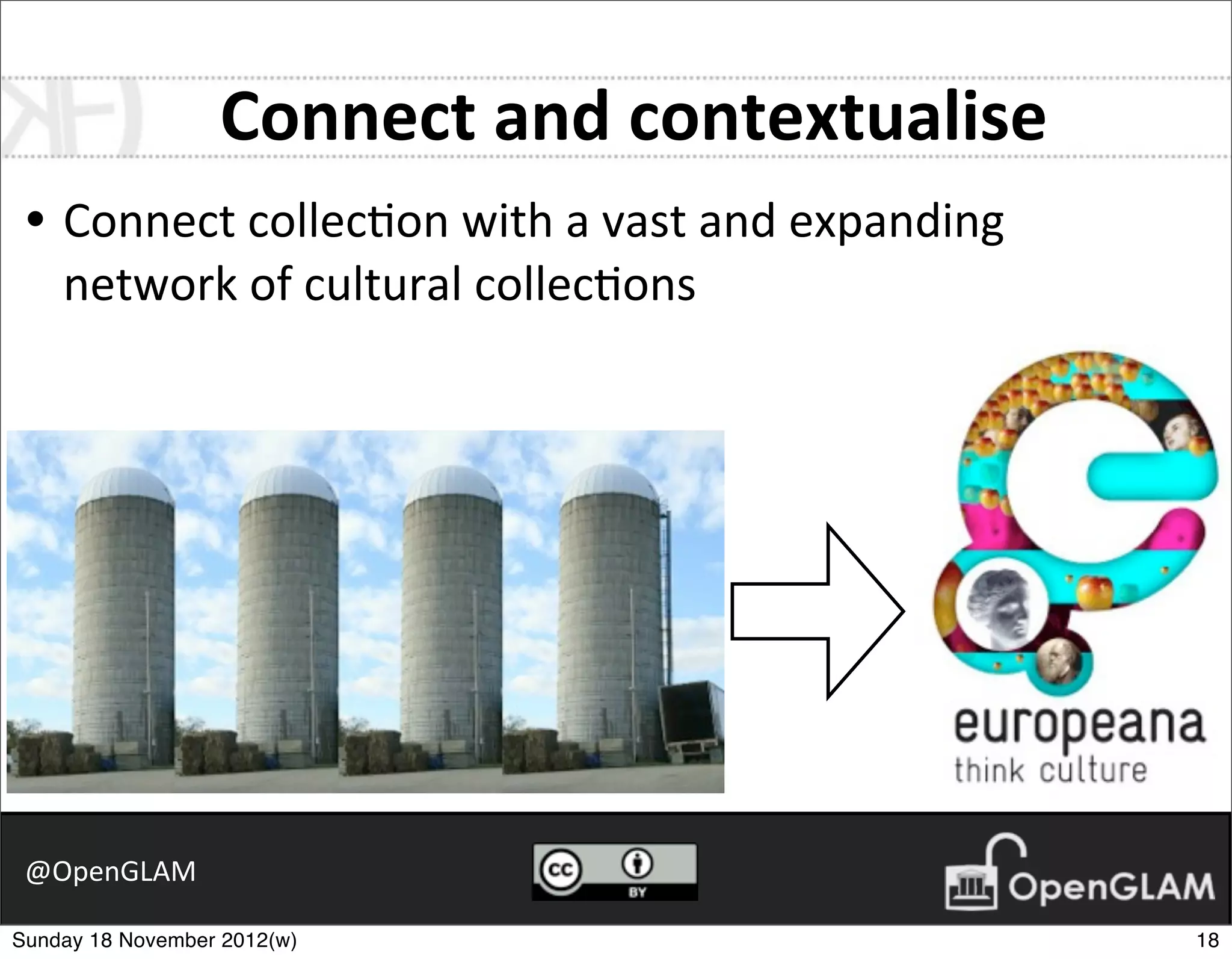 Connect	
  and	
  contextualise
 • Connect	
  collec7on	
  with	
  a	
  vast	
  and	
  expanding	
  
    network	
  of	
  cultural	
  collec7ons




 @OpenGLAM

Sunday 18 November 2012(w)                                             18
 