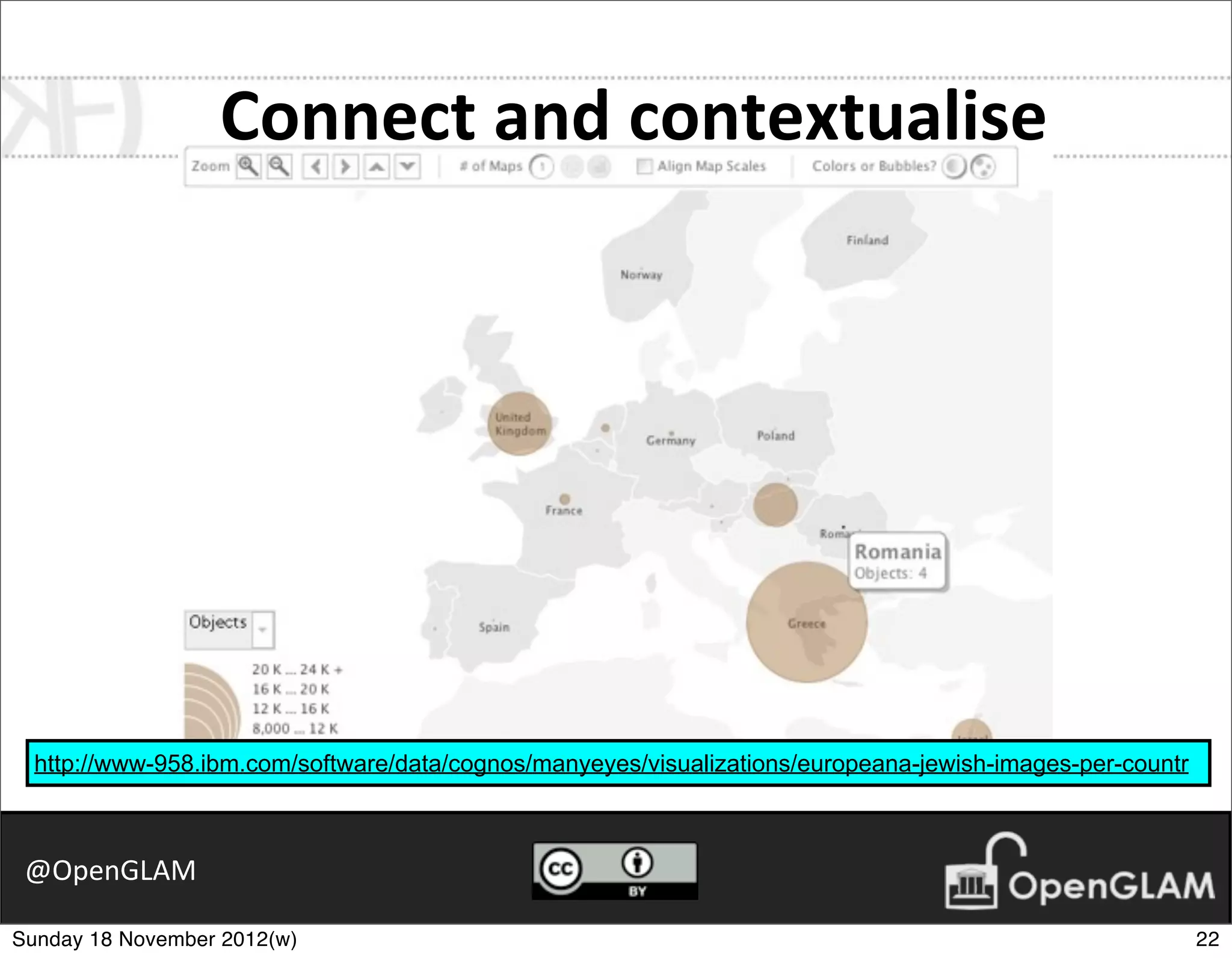 Connect	
  and	
  contextualise




  http://www-958.ibm.com/software/data/cognos/manyeyes/visualizations/europeana-jewish-images-per-countr



 @OpenGLAM

Sunday 18 November 2012(w)                                                                                 22
 
