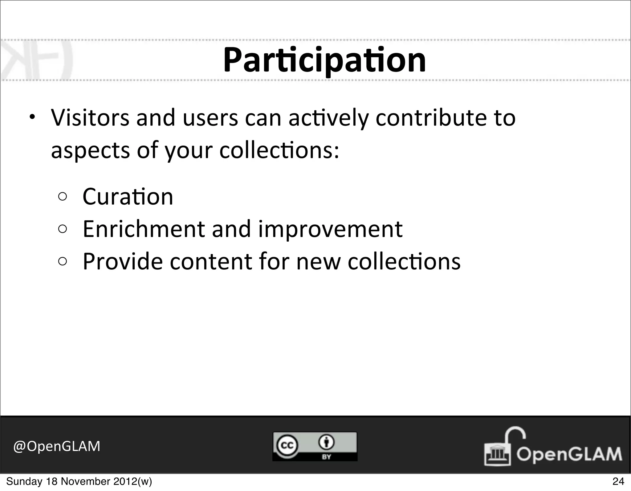 Par8cipa8on
    •   Visitors	
  and	
  users	
  can	
  ac7vely	
  contribute	
  to	
  
        aspects	
  of	
  your	
  collec7ons:
         o   Cura7on
         o   Enrichment	
  and	
  improvement
         o   Provide	
  content	
  for	
  new	
  collec7ons




 @OpenGLAM

Sunday 18 November 2012(w)                                                   24
 
