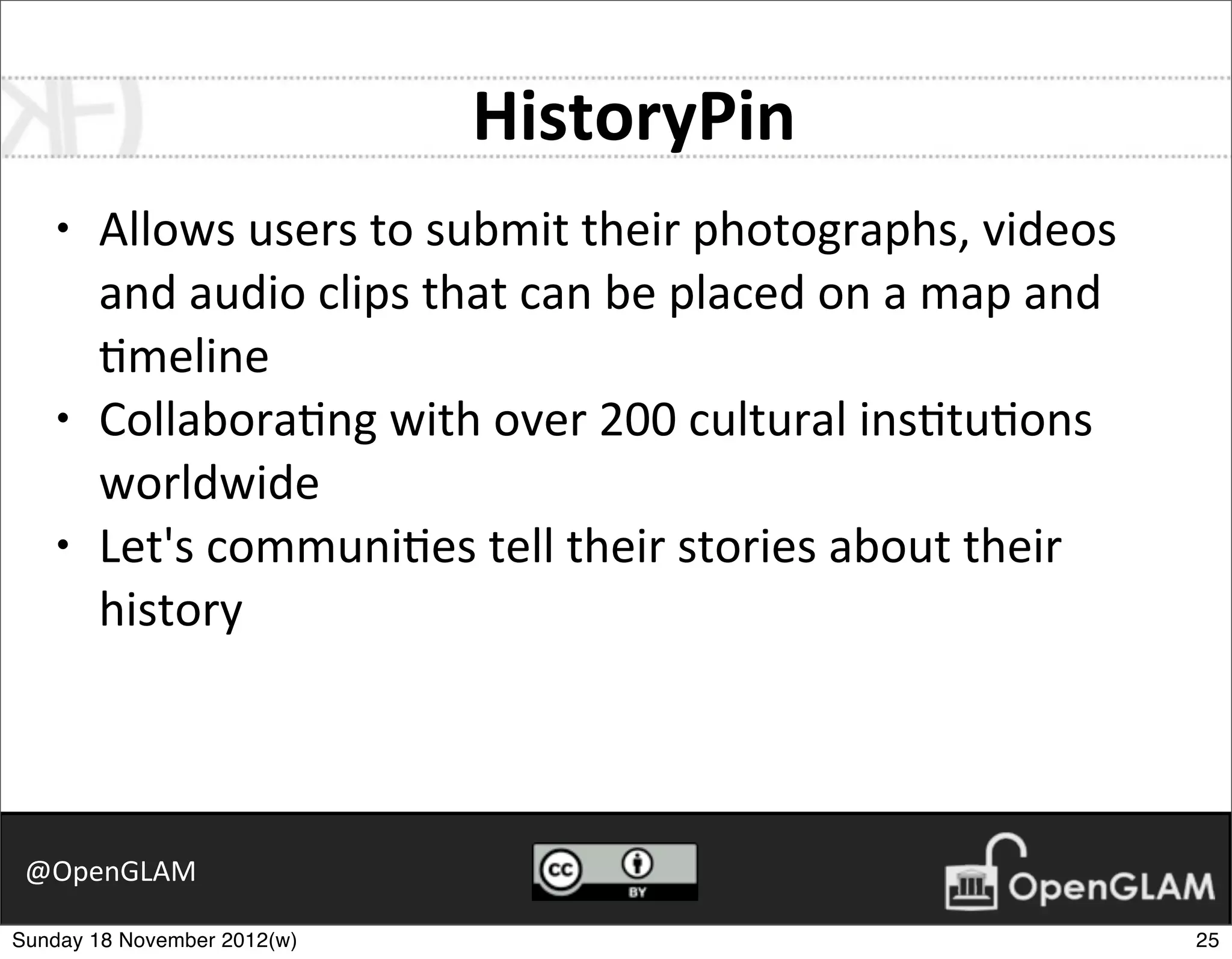 HistoryPin
    •   Allows	
  users	
  to	
  submit	
  their	
  photographs,	
  videos	
  
        and	
  audio	
  clips	
  that	
  can	
  be	
  placed	
  on	
  a	
  map	
  and	
  
        7meline
    •   Collabora7ng	
  with	
  over	
  200	
  cultural	
  ins7tu7ons	
  
        worldwide
    •   Let's	
  communi7es	
  tell	
  their	
  stories	
  about	
  their	
  
        history



 @OpenGLAM

Sunday 18 November 2012(w)                                                                  25
 