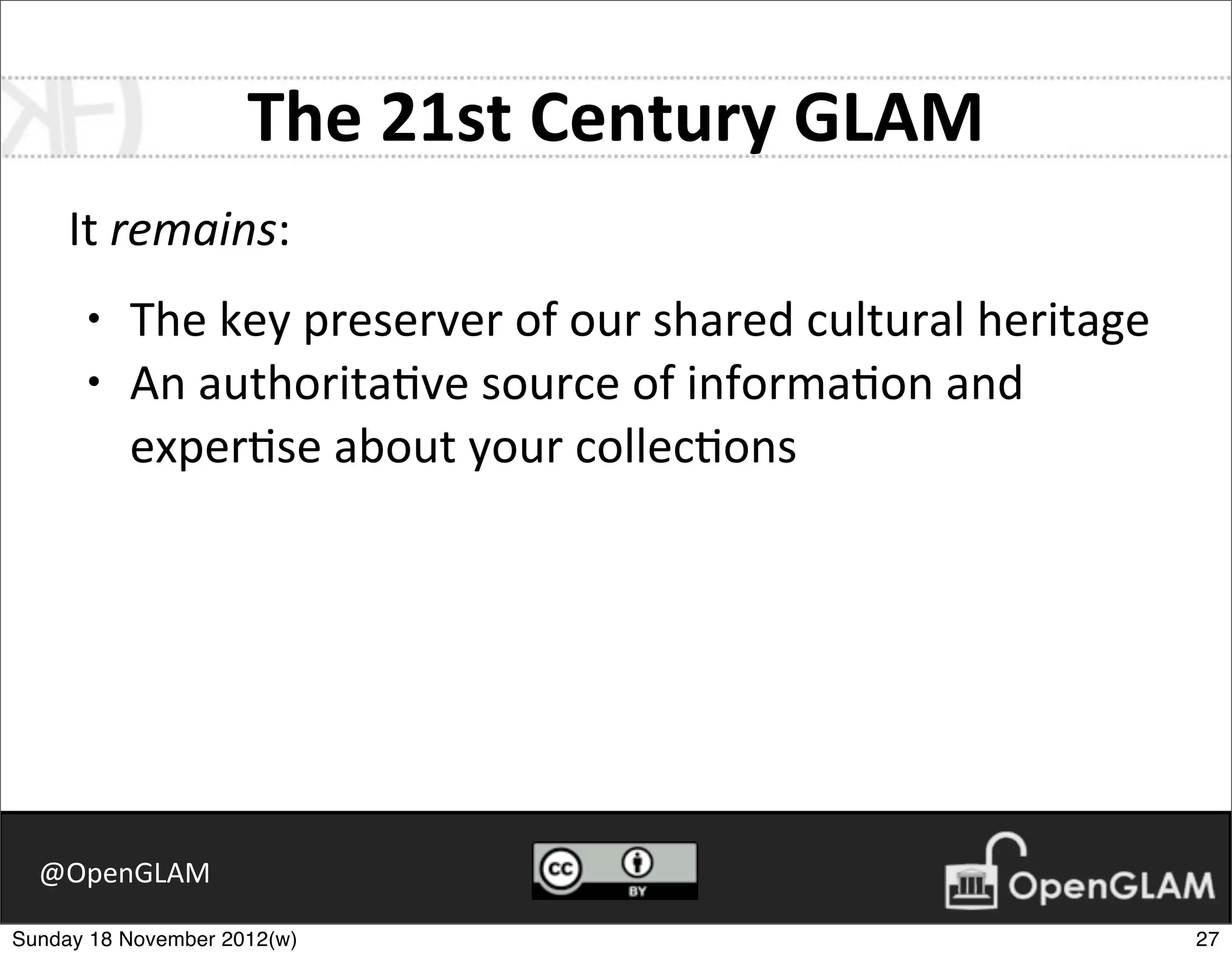 The	
  21st	
  Century	
  GLAM
     It	
  remains:
      •   The	
  key	
  preserver	
  of	
  our	
  shared	
  cultural	
  heritage
      •   An	
  authorita7ve	
  source	
  of	
  informa7on	
  and	
  
          exper7se	
  about	
  your	
  collec7ons




  @OpenGLAM

Sunday 18 November 2012(w)                                                         27
 