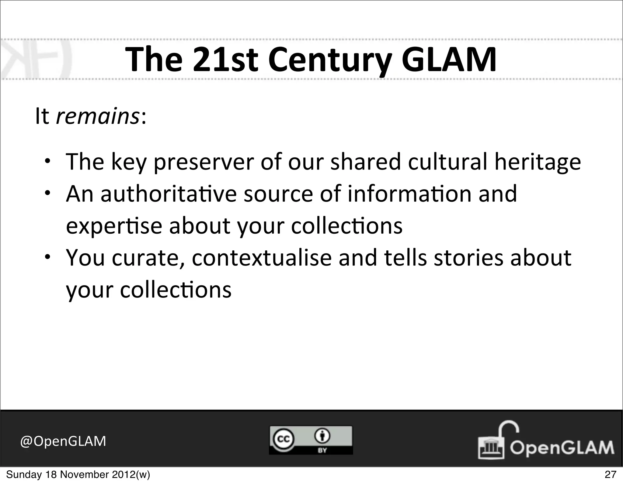 The	
  21st	
  Century	
  GLAM
     It	
  remains:
      •   The	
  key	
  preserver	
  of	
  our	
  shared	
  cultural	
  heritage
      •   An	
  authorita7ve	
  source	
  of	
  informa7on	
  and	
  
          exper7se	
  about	
  your	
  collec7ons
      •   You	
  curate,	
  contextualise	
  and	
  tells	
  stories	
  about	
  
          your	
  collec7ons




  @OpenGLAM

Sunday 18 November 2012(w)                                                          27
 