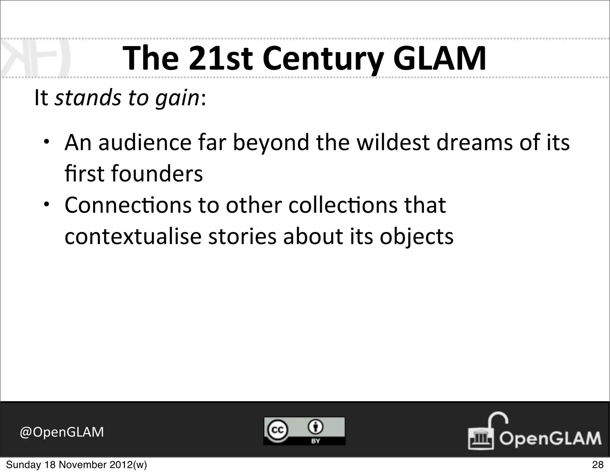 The	
  21st	
  Century	
  GLAM
     It	
  stands	
  to	
  gain:
      •   An	
  audience	
  far	
  beyond	
  the	
  wildest	
  dreams	
  of	
  its	
  
          ﬁrst	
  founders
      •   Connec7ons	
  to	
  other	
  collec7ons	
  that	
  
          contextualise	
  stories	
  about	
  its	
  objects




  @OpenGLAM

Sunday 18 November 2012(w)                                                               28
 