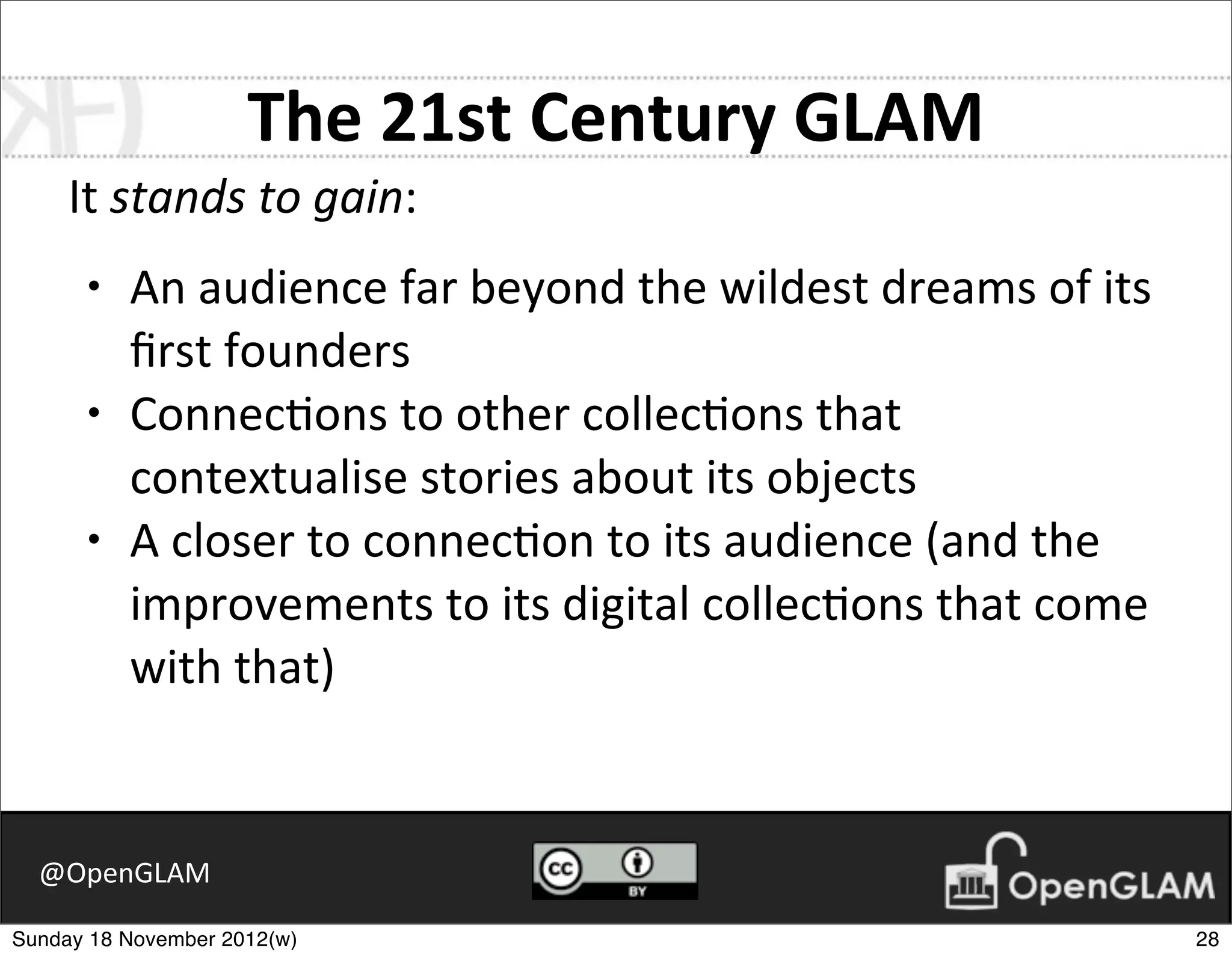 The	
  21st	
  Century	
  GLAM
     It	
  stands	
  to	
  gain:
      •   An	
  audience	
  far	
  beyond	
  the	
  wildest	
  dreams	
  of	
  its	
  
          ﬁrst	
  founders
      •   Connec7ons	
  to	
  other	
  collec7ons	
  that	
  
          contextualise	
  stories	
  about	
  its	
  objects
      •   A	
  closer	
  to	
  connec7on	
  to	
  its	
  audience	
  (and	
  the	
  
          improvements	
  to	
  its	
  digital	
  collec7ons	
  that	
  come	
  
          with	
  that)


  @OpenGLAM

Sunday 18 November 2012(w)                                                               28
 