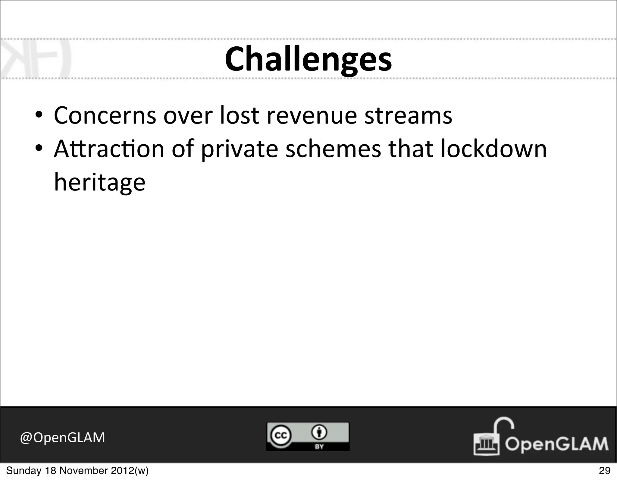 Challenges
     • Concerns	
  over	
  lost	
  revenue	
  streams
     • A2rac7on	
  of	
  private	
  schemes	
  that	
  lockdown	
  
       heritage




  @OpenGLAM

Sunday 18 November 2012(w)                                            29
 