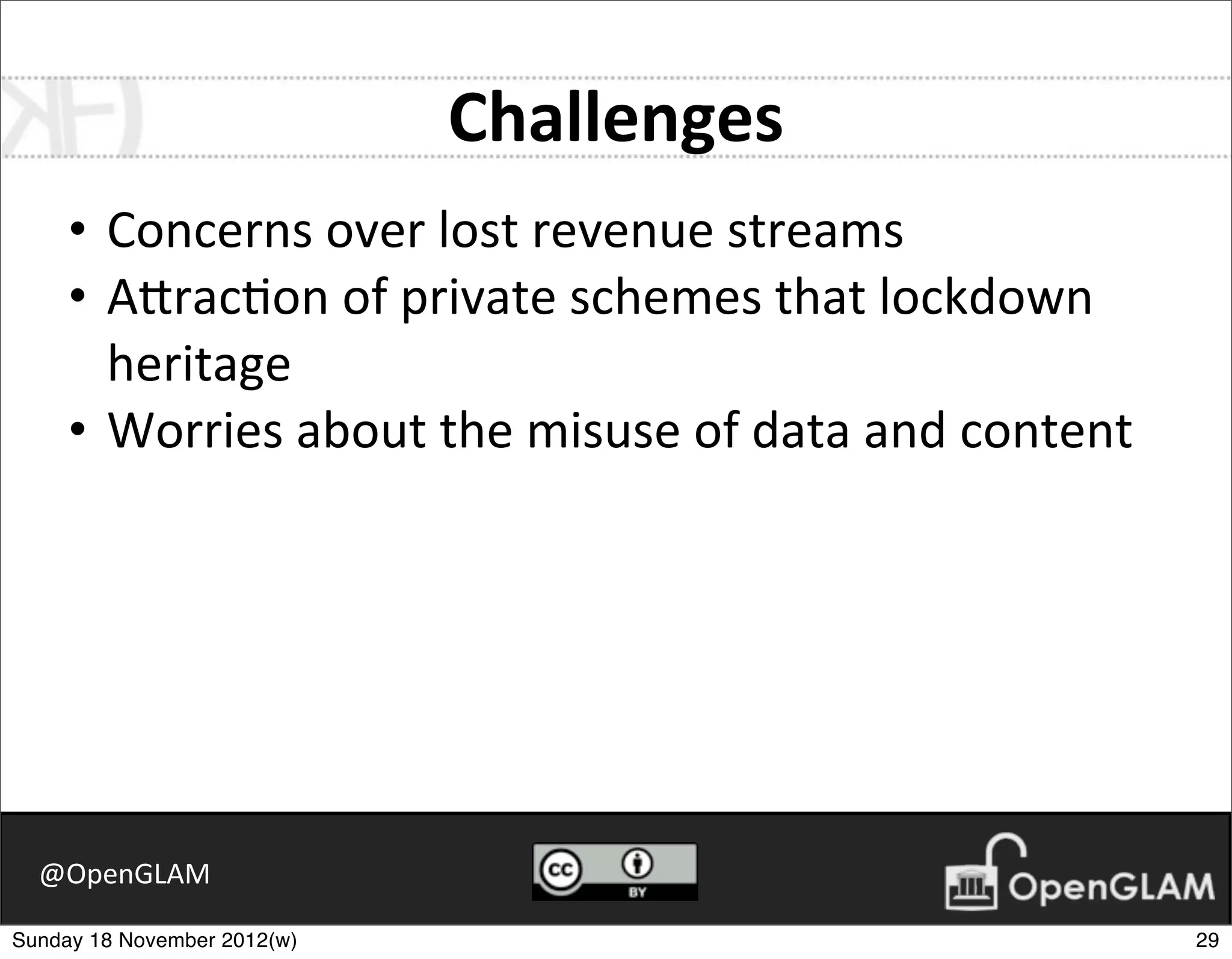 Challenges
     • Concerns	
  over	
  lost	
  revenue	
  streams
     • A2rac7on	
  of	
  private	
  schemes	
  that	
  lockdown	
  
       heritage
     • Worries	
  about	
  the	
  misuse	
  of	
  data	
  and	
  content




  @OpenGLAM

Sunday 18 November 2012(w)                                                 29
 