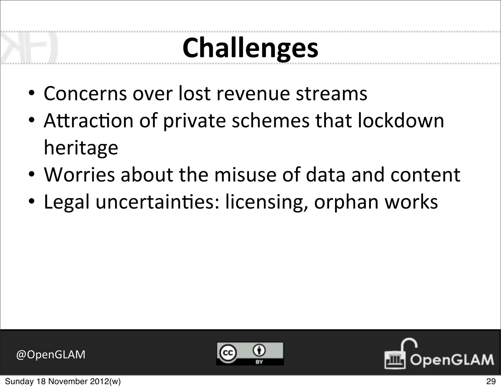 Challenges
     • Concerns	
  over	
  lost	
  revenue	
  streams
     • A2rac7on	
  of	
  private	
  schemes	
  that	
  lockdown	
  
       heritage
     • Worries	
  about	
  the	
  misuse	
  of	
  data	
  and	
  content
     • Legal	
  uncertain7es:	
  licensing,	
  orphan	
  works




  @OpenGLAM

Sunday 18 November 2012(w)                                                 29
 