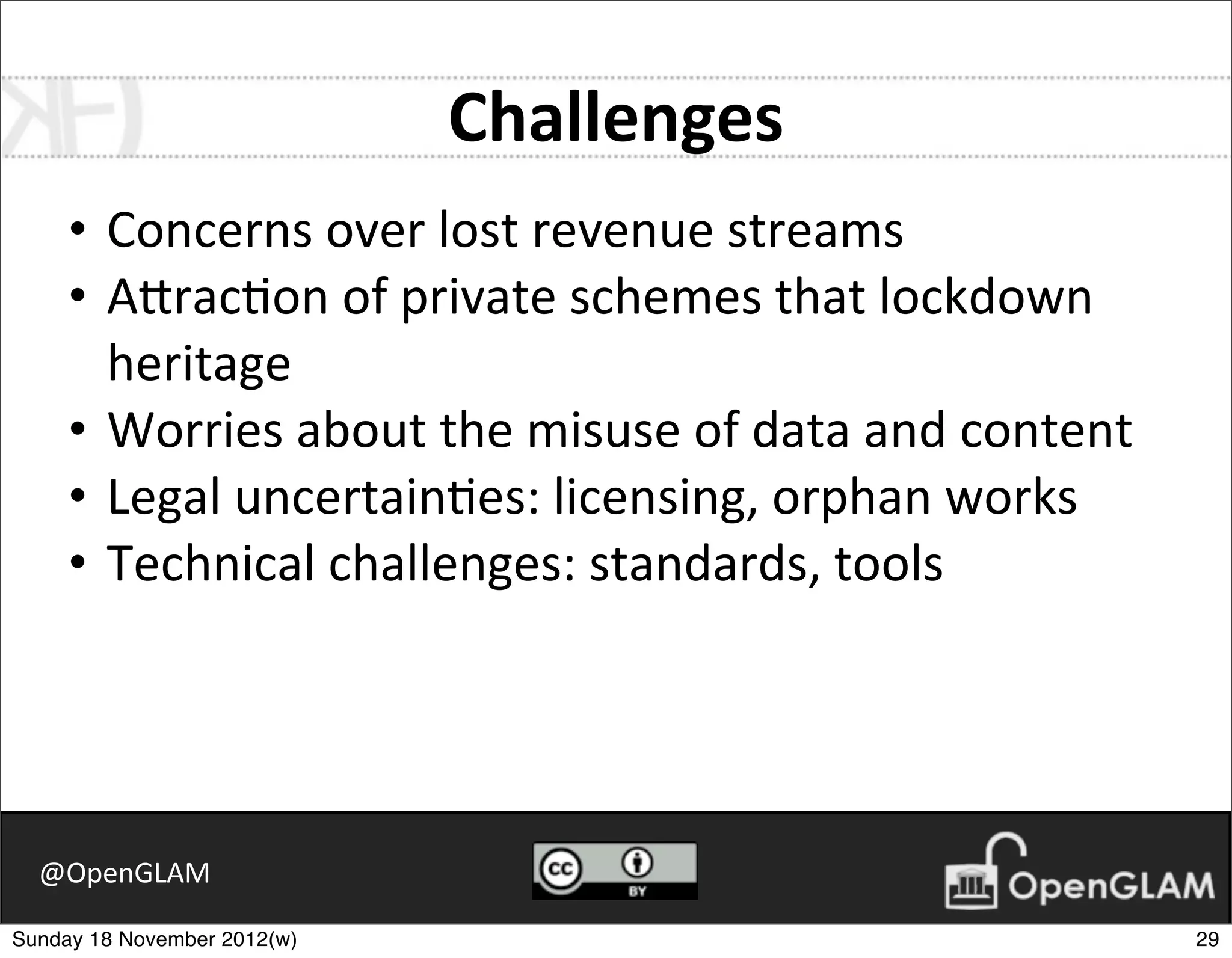 Challenges
     • Concerns	
  over	
  lost	
  revenue	
  streams
     • A2rac7on	
  of	
  private	
  schemes	
  that	
  lockdown	
  
       heritage
     • Worries	
  about	
  the	
  misuse	
  of	
  data	
  and	
  content
     • Legal	
  uncertain7es:	
  licensing,	
  orphan	
  works
     • Technical	
  challenges:	
  standards,	
  tools




  @OpenGLAM

Sunday 18 November 2012(w)                                                 29
 