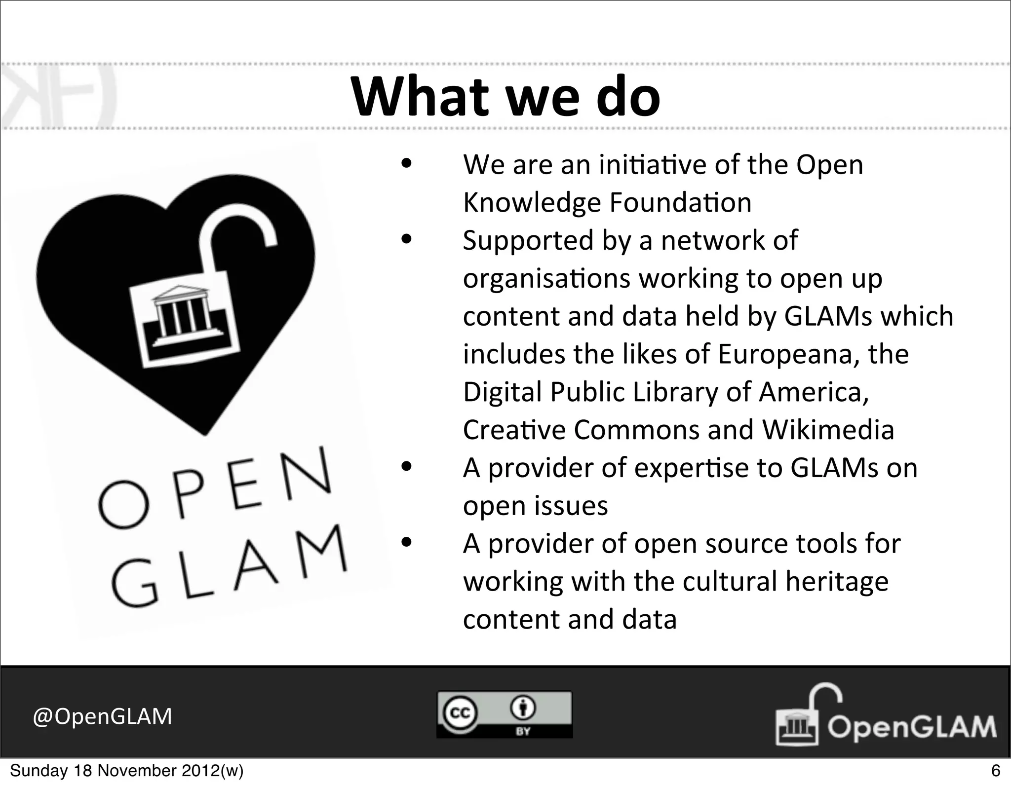 What	
  we	
  do
                               •   We	
  are	
  an	
  ini7a7ve	
  of	
  the	
  Open	
  
                                   Knowledge	
  Founda7on
                               •   Supported	
  by	
  a	
  network	
  of	
  
                                   organisa7ons	
  working	
  to	
  open	
  up	
  
                                   content	
  and	
  data	
  held	
  by	
  GLAMs	
  which	
  
                                   includes	
  the	
  likes	
  of	
  Europeana,	
  the	
  
                                   Digital	
  Public	
  Library	
  of	
  America,	
  
                                   Crea7ve	
  Commons	
  and	
  Wikimedia
                               •   A	
  provider	
  of	
  exper7se	
  to	
  GLAMs	
  on	
  
                                   open	
  issues
                               •   A	
  provider	
  of	
  open	
  source	
  tools	
  for	
  
                                   working	
  with	
  the	
  cultural	
  heritage	
  
                                   content	
  and	
  data


  @OpenGLAM

Sunday 18 November 2012(w)                                                                      6
 