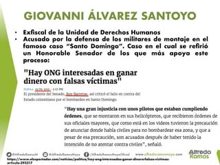 GIOVANNI ÁLVAREZ SANTOYO
•  Exﬁscal de la Unidad de Derechos Humanos
•  Acusado por la defensa de los militares de montaje en el
famoso caso “Santo Domingo”. Caso en el cual se reﬁrió
un Honorable Senador de los que más apoya este
proceso:
https://www.elespectador.com/noticias/politica/hay-ong-interesadas-ganar-dinero-falsas-victimas-
articulo-393317
 
