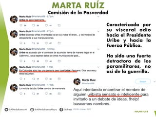 MARTA RUÍZ
Comisión de la Posverdad
Caracterizada por
su visceral odio
hacia el Presidente
Uribe y hacia la
Fuerza Pública.
Ha sido una fuerte
detractora de los
paramilitares, no
así de la guerrilla.
 