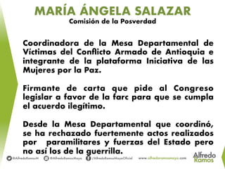 MARÍA ÁNGELA SALAZAR
Comisión de la Posverdad
Coordinadora de la Mesa Departamental de
Víctimas del Conﬂicto Armado de Antioquia e
integrante de la plataforma Iniciativa de las
Mujeres por la Paz.
Firmante de carta que pide al Congreso
legislar a favor de la farc para que se cumpla
el acuerdo ilegítimo.
Desde la Mesa Departamental que coordinó,
se ha rechazado fuertemente actos realizados
por paramilitares y fuerzas del Estado pero
no así los de la guerrilla.
 
