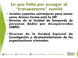 Lo que falta por escoger al
“transparente” comité
•  Juristas expertos extranjeros para actuar
como Amicus Curiae ante la JEP
•  Director de la Unidad de búsqueda de
personas dadas por desaparecidas
(UBPD)
•  Director de la Unidad Especial de
investigación y desmantelamiento de las
organizaciones criminales.
 