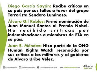 Diego García Sayán: Recibe críticas en
su país por sus fallos a favor del grupo
Terrorista Sendero Luminoso.
Álvaro Gil Robles: Firmó nominación de
Juan Manuel Santos al Premio Nobel.
H a r e c i b i d o c r í t i c a s p o r
indemnizaciones a miembros de ETA en
su país.
Juan E. Méndez: Hizo parte de la ONG
Human Rights Watch reconocida por
sus críticas a los militares y al gobierno
de Álvaro Uribe Vélez.
 