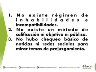 1.  N o e x i s t e r é g i m e n d e
i n h a b i l i d a d e s e
incompatibilidades.
2.  N o ex i s t e u n m é t o d o d e
caliﬁcación ni objetivo ni público.
3.  No hubo chequeo básico de
noticias ni redes sociales para
mirar temas de prejuzgamiento.
 