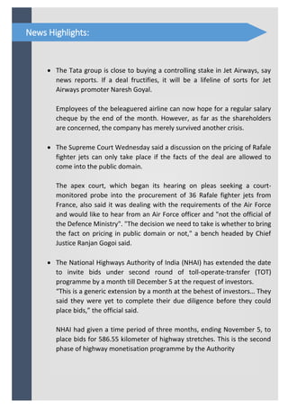  The Tata group is close to buying a controlling stake in Jet Airways, say
news reports. If a deal fructifies, it will be a lifeline of sorts for Jet
Airways promoter Naresh Goyal.
Employees of the beleaguered airline can now hope for a regular salary
cheque by the end of the month. However, as far as the shareholders
are concerned, the company has merely survived another crisis.
 The Supreme Court Wednesday said a discussion on the pricing of Rafale
fighter jets can only take place if the facts of the deal are allowed to
come into the public domain.
The apex court, which began its hearing on pleas seeking a court-
monitored probe into the procurement of 36 Rafale fighter jets from
France, also said it was dealing with the requirements of the Air Force
and would like to hear from an Air Force officer and "not the official of
the Defence Ministry". "The decision we need to take is whether to bring
the fact on pricing in public domain or not," a bench headed by Chief
Justice Ranjan Gogoi said.
 The National Highways Authority of India (NHAI) has extended the date
to invite bids under second round of toll-operate-transfer (TOT)
programme by a month till December 5 at the request of investors.
“This is a generic extension by a month at the behest of investors… They
said they were yet to complete their due diligence before they could
place bids,” the official said.
NHAI had given a time period of three months, ending November 5, to
place bids for 586.55 kilometer of highway stretches. This is the second
phase of highway monetisation programme by the Authority
News Highlights:
 