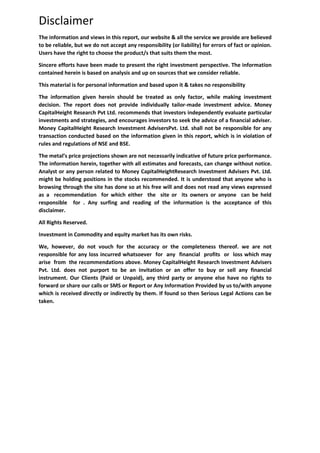Disclaimer
The information and views in this report, our website & all the service we provide are believed
to be reliable, but we do not accept any responsibility (or liability) for errors of fact or opinion.
Users have the right to choose the product/s that suits them the most.
Sincere efforts have been made to present the right investment perspective. The information
contained herein is based on analysis and up on sources that we consider reliable.
This material is for personal information and based upon it & takes no responsibility
The information given herein should be treated as only factor, while making investment
decision. The report does not provide individually tailor-made investment advice. Money
CapitalHeight Research Pvt Ltd. recommends that investors independently evaluate particular
investments and strategies, and encourages investors to seek the advice of a financial adviser.
Money CapitalHeight Research Investment AdvisersPvt. Ltd. shall not be responsible for any
transaction conducted based on the information given in this report, which is in violation of
rules and regulations of NSE and BSE.
The metal’s price projections shown are not necessarily indicative of future price performance.
The information herein, together with all estimates and forecasts, can change without notice.
Analyst or any person related to Money CapitalHeightResearch Investment Advisers Pvt. Ltd.
might be holding positions in the stocks recommended. It is understood that anyone who is
browsing through the site has done so at his free will and does not read any views expressed
as a recommendation for which either the site or its owners or anyone can be held
responsible for . Any surfing and reading of the information is the acceptance of this
disclaimer.
All Rights Reserved.
Investment in Commodity and equity market has its own risks.
We, however, do not vouch for the accuracy or the completeness thereof. we are not
responsible for any loss incurred whatsoever for any financial profits or loss which may
arise from the recommendations above. Money CapitalHeight Research Investment Advisers
Pvt. Ltd. does not purport to be an invitation or an offer to buy or sell any financial
instrument. Our Clients (Paid or Unpaid), any third party or anyone else have no rights to
forward or share our calls or SMS or Report or Any Information Provided by us to/with anyone
which is received directly or indirectly by them. If found so then Serious Legal Actions can be
taken.
 