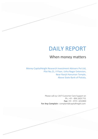 DAILY REPORT
When money matters
Please call our 24/7 Customer Care Support at:
Ph.: +91 - 896 2429 710.
Fax: +91 - 0731- 4252800
For Any Complain - complaint@capitalheight.com
Money CapitalHeight Research Investment Advisers Pvt Ltd,
Plot No.21, II Floor, Usha Nagar Extension,
Near Ranjit Hanuman Temple,
Above State Bank of Patiala,
 