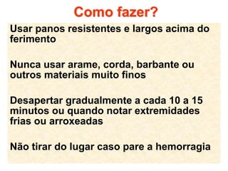 Como fazer?
Usar panos resistentes e largos acima do
ferimento
Nunca usar arame, corda, barbante ou
outros materiais muito finos
Desapertar gradualmente a cada 10 a 15
minutos ou quando notar extremidades
frias ou arroxeadas
Não tirar do lugar caso pare a hemorragia
 