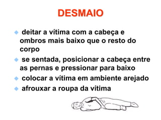 DESMAIO
 deitar a vítima com a cabeça e
ombros mais baixo que o resto do
corpo
 se sentada, posicionar a cabeça entre
as pernas e pressionar para baixo
 colocar a vítima em ambiente arejado
 afrouxar a roupa da vítima
 