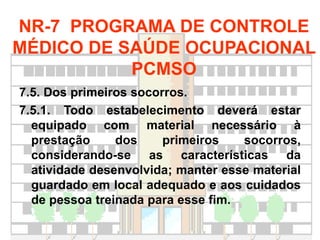 7.5. Dos primeiros socorros.
7.5.1. Todo estabelecimento deverá estar
equipado com material necessário à
prestação dos primeiros socorros,
considerando-se as características da
atividade desenvolvida; manter esse material
guardado em local adequado e aos cuidados
de pessoa treinada para esse fim.
NR-7 PROGRAMA DE CONTROLE
MÉDICO DE SAÚDE OCUPACIONAL
PCMSO
 
