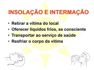 INSOLAÇÃO E INTERMAÇÃO
• Retirar a vítima do local
• Oferecer líquidos frios, se consciente
• Transportar ao serviço de saúde
• Resfriar o corpo da vítima
 