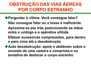 OBSTRUÇÃO DAS VIAS ÁEREAS
POR CORPO ESTRANHO
Perguntar à vítima: Você consegue falar?
Não consegue falar ou a tosse é ineficiente:
Aproxime-se por trás posicionando as mãos
entre o umbigo e o apêndice xifóide
Efetuar sucessivas compressões, para dentro
e para cima até a desobstrução
Auto desobstrução: apoie o abdômen sobre o
encosto de uma cadeira e comprima-o na
tentativa de deslocar o corpo estranho
 