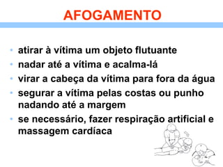 AFOGAMENTO
• atirar à vítima um objeto flutuante
• nadar até a vítima e acalma-lá
• virar a cabeça da vítima para fora da água
• segurar a vítima pelas costas ou punho
nadando até a margem
• se necessário, fazer respiração artificial e
massagem cardíaca
 