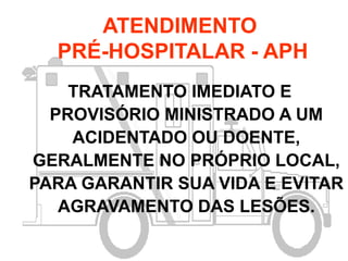 ATENDIMENTO
PRÉ-HOSPITALAR - APH
TRATAMENTO IMEDIATO E
PROVISÓRIO MINISTRADO A UM
ACIDENTADO OU DOENTE,
GERALMENTE NO PRÓPRIO LOCAL,
PARA GARANTIR SUA VIDA E EVITAR
AGRAVAMENTO DAS LESÕES.
 