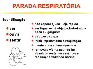 PARADA RESPIRATÓRIA
ver
ouvir
sentir
Identificação:
 não espere ajuda – aja rápido
 verifique se há objeto obstruindo a
boca ou garganta
 afrouxe a roupa
 inicie rapidamente a respiração
 mantenha a vítima aquecida
 remova a vítima quando for
absolutamente necessário e a
respiração voltar ao normal
 
