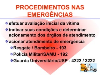 PROCEDIMENTOS NAS
EMERGÊNCIAS
efetuar avaliação inicial da vítima
indicar suas condições e determinar
acionamento dos órgãos de atendimento
acionar atendimento de emergência
Resgate / Bombeiro - 193
Polícia Militar/SAMU - 192
Guarda Universitário/USP - 4222 / 3222
 