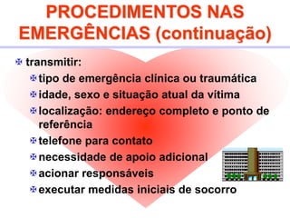 PROCEDIMENTOS NAS
EMERGÊNCIAS (continuação)
 transmitir:
tipo de emergência clínica ou traumática
idade, sexo e situação atual da vítima
localização: endereço completo e ponto de
referência
telefone para contato
necessidade de apoio adicional
acionar responsáveis
executar medidas iniciais de socorro
 