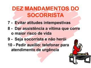 DEZ MANDAMENTOS DO
SOCORRISTA
7 - Evitar atitudes intempestivas
8 - Dar assistência a vítima que corre
o maior risco de vida
9 - Seja socorrista e não herói
10 - Pedir auxílio: telefonar para
atendimento de urgência
 
