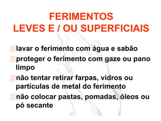 lavar o ferimento com água e sabão
proteger o ferimento com gaze ou pano
limpo
não tentar retirar farpas, vidros ou
partículas de metal do ferimento
não colocar pastas, pomadas, óleos ou
pó secante
FERIMENTOS
LEVES E / OU SUPERFICIAIS
 