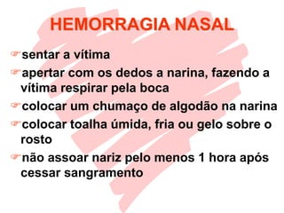 HEMORRAGIA NASAL
sentar a vítima
apertar com os dedos a narina, fazendo a
vítima respirar pela boca
colocar um chumaço de algodão na narina
colocar toalha úmida, fria ou gelo sobre o
rosto
não assoar nariz pelo menos 1 hora após
cessar sangramento
 