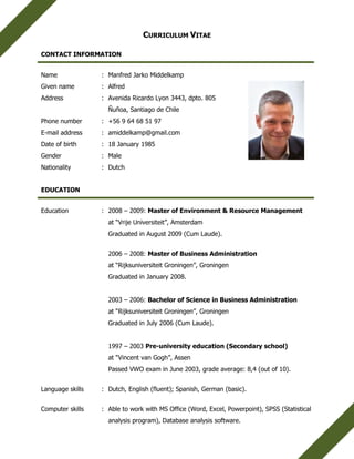 CURRICULUM VITAE
CONTACT INFORMATION
Name : Manfred Jarko Middelkamp
Given name : Alfred
Address : Avenida Ricardo Lyon 3443, dpto. 805
Ñuñoa, Santiago de Chile
Phone number : +56 9 64 68 51 97
E-mail address : amiddelkamp@gmail.com
Date of birth : 18 January 1985
Gender : Male
Nationality : Dutch
EDUCATION
Education : 2008 – 2009: Master of Environment & Resource Management
at “Vrije Universiteit”, Amsterdam
Graduated in August 2009 (Cum Laude).
2006 – 2008: Master of Business Administration
at “Rijksuniversiteit Groningen”, Groningen
Graduated in January 2008.
2003 – 2006: Bachelor of Science in Business Administration
at “Rijksuniversiteit Groningen”, Groningen
Graduated in July 2006 (Cum Laude).
1997 – 2003 Pre-university education (Secondary school)
at “Vincent van Gogh”, Assen
Passed VWO exam in June 2003, grade average: 8,4 (out of 10).
Language skills : Dutch, English (fluent); Spanish, German (basic).
Computer skills : Able to work with MS Office (Word, Excel, Powerpoint), SPSS (Statistical
analysis program), Database analysis software.
 