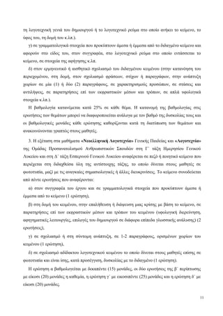 τη λογοτεχνική γενιά του δημιουργού ή το λογοτεχνικό ρεύμα στο οποίο ανήκει το κείμενο, το
ύφος του, τη δομή του κ.λπ.).
γ) σε γραμματολογικά στοιχεία που προκύπτουν άμεσα ή έμμεσα από το διδαγμένο κείμενο και
αφορούν στο είδος του, στον συγγραφέα, στο λογοτεχνικό ρεύμα στο οποίο εντάσσεται το
κείμενο, σε στοιχεία της αφήγησης κ.λπ.
δ) στον ερμηνευτικό ή αισθητικό σχολιασμό του διδαγμένου κειμένου (στην κατανόηση του
περιεχομένου, στη δομή, στον σχολιασμό φράσεων, στίχων ή παραγράφων, στην ανάπτυξη
χωρίων σε μία (1) ή δύο (2) παραγράφους, σε χαρακτηρισμούς προσώπων, σε στάσεις και
αντιλήψεις, σε παρατηρήσεις επί των εκφραστικών μέσων και τρόπων, σε απλά υφολογικά
στοιχεία κ.λπ.).
Η βαθμολογία κατανέμεται κατά 25% σε κάθε θέμα. Η κατανομή της βαθμολογίας στις
ερωτήσεις των θεμάτων μπορεί να διαφοροποιείται ανάλογα με τον βαθμό της δυσκολίας τους και
οι βαθμολογικές μονάδες κάθε ερώτησης καθορίζονται κατά τη διατύπωση των θεμάτων και
ανακοινώνονται γραπτώς στους μαθητές.
3. Η εξέταση στα μαθήματα «Νεοελληνική Λογοτεχνία» Γενικής Παιδείας και «Λογοτεχνία»
της Ομάδας Προσανατολισμού Ανθρωπιστικών Σπουδών στη Γ΄ τάξη Ημερησίου Γενικού
Λυκείου και στη Δ΄ τάξη Εσπερινού Γενικού Λυκείου αναφέρεται σε πεζό ή ποιητικό κείμενο που
περιέχεται στη διδαχθείσα ύλη της αντίστοιχης τάξης, το οποίο δίνεται στους μαθητές σε
φωτοτυπία, μαζί με τις αναγκαίες σημασιολογικές ή άλλες διευκρινίσεις. Το κείμενο συνοδεύεται
από πέντε ερωτήσεις που αναφέρονται:
α) στον συγγραφέα του έργου και σε γραμματολογικά στοιχεία που προκύπτουν άμεσα ή
έμμεσα από το κείμενο (1 ερώτηση),
β) στη δομή του κειμένου, στην επαλήθευση ή διάψευση μιας κρίσης με βάση το κείμενο, σε
παρατηρήσεις επί των εκφραστικών μέσων και τρόπων του κειμένου (υφολογική διερεύνηση,
αφηγηματικές λειτουργίες, επιλογές του δημιουργού σε διάφορα επίπεδα γλωσσικής ανάλυσης) (2
ερωτήσεις),
γ) σε σχολιασμό ή στη σύντομη ανάπτυξη, σε 1-2 παραγράφους, ορισμένων χωρίων του
κειμένου (1 ερώτηση),
δ) σε σχολιασμό αδίδακτου λογοτεχνικού κειμένου το οποίο δίνεται στους μαθητές επίσης σε
φωτοτυπία και είναι ίσης, κατά προσέγγιση, δυσκολίας με το διδαγμένο (1 ερώτηση).
Η ερώτηση α βαθμολογείται με δεκαπέντε (15) μονάδες, οι δύο ερωτήσεις της β΄ περίπτωσης
με είκοσι (20) μονάδες η καθεμία, η ερώτηση γ΄ με εικοσιπέντε (25) μονάδες και η ερώτηση δ΄ με
είκοσι (20) μονάδες.
11
 