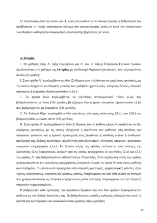 Σε περίπτωση κατά την οποία μία (1) ερώτηση αναλύεται σε υποερωτήματα, η βαθμολογία που
προβλέπεται γι’ αυτήν κατανέμεται ισότιμα στα υποερωτήματα, εκτός αν κατά την ανακοίνωση
των θεμάτων καθορίζεται διαφορετικός συντελεστής βαρύτητας γι’ αυτά.
Δ. Ιστορία
1. Οι μαθητές στην Α΄ τάξη Ημερήσιου και Α΄ και Β΄ τάξεις Εσπερινού Γενικού Λυκείου
αξιολογούνται στο μάθημα της Ιστορίας με συνδυασμό θεμάτων/ερωτήσεων, που ταξινομούνται
σε δύο (2) ομάδες:
Ι. Στην ομάδα Α΄ περιλαμβάνονται δύο (2) θέματα που αναλύονται σε επιμέρους ερωτήσεις, με
τις οποίες ελέγχονται οι ιστορικές γνώσεις των μαθητών (χρονολογίες, ιστορικές έννοιες, ιστορικά
φαινόμενα ή γεγονότα, δράση προσώπων κ.λπ.):
1. Το πρώτο θέμα περιλαμβάνει: α) ερωτήσεις αντικειμενικού τύπου (1.α), που
βαθμολογούνται με δέκα (10) μονάδες·β) εξήγηση δύο ή τριών ιστορικών όρων/εννοιών (1.β),
που βαθμολογείται με δεκαπέντε (15) μονάδες.
2. Το δεύτερο θέμα περιλαμβάνει δύο ερωτήσεις σύντομης απάντησης (2.α.) και (2.β.) και
βαθμολογείται με είκοσι πέντε (25) μονάδες.
ΙΙ. Στην ομάδα Β΄ περιλαμβάνονται δύο (2) θέματα, που το καθένα μπορεί να αναλύεται σε δύο
επιμέρους ερωτήσεις, με τις οποίες ελέγχονται η ικανότητα των μαθητών στη σύνθεση των
ιστορικών γνώσεων και η κριτική προσέγγισή τους (ανάλυση ή σύνθεση αιτίων ή συνθηκών,
αποτίμηση της δράσης προσώπων, αξιολόγηση αποτελεσμάτων, σύγκριση απόψεων, προέκταση
ιστορικών πληροφοριών κ.λπ.). Τα θέματα αυτής της ομάδας επιλέγονται από ενότητες της
εξεταστέας ύλης διαφορετικές εκείνων από τις οποίες προέρχονται οι ερωτήσεις (2.α) και (2.β)
της ομάδας Α΄ και βαθμολογούνται αθροιστικά με 50 μονάδες. Στην περίπτωση αυτής της ομάδας
χρησιμοποιούνται και ερωτήσεις επεξεργασίας ιστορικού υλικού, το οποίο δίνεται στους μαθητές
φωτοτυπημένο. Το υλικό αυτό προέρχεται από ιστορικές μαρτυρίες, αρχαιολογικές μελέτες, έργα
τέχνης, φωτογραφίες, στατιστικούς πίνακες, χάρτες, διαγράμματα και από όλα εκείνα τα στοιχεία
που χρησιμοποιούνται ως ιστορικά τεκμήρια ή ως μέσα άντλησης πληροφοριών για την εξαγωγή
ιστορικών συμπερασμάτων.
Η βαθμολογία κάθε ερώτησης των παραπάνω θεμάτων και των δύο ομάδων διαφοροποιείται
ανάλογα με τον βαθμό δυσκολίας της. Οι βαθμολογικές μονάδες καθεμιάς καθορίζονται κατά τη
διατύπωση των θεμάτων και ανακοινώνονται γραπτώς στους μαθητές.
12
 
