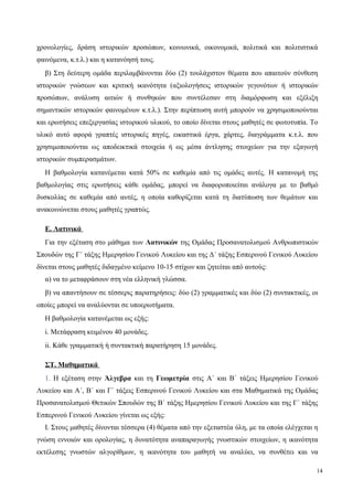χρονολογίες, δράση ιστορικών προσώπων, κοινωνικά, οικονομικά, πολιτικά και πολιτιστικά
φαινόμενα, κ.τ.λ.) και η κατανόησή τους.
β) Στη δεύτερη ομάδα περιλαμβάνονται δύο (2) τουλάχιστον θέματα που απαιτούν σύνθεση
ιστορικών γνώσεων και κριτική ικανότητα (αξιολογήσεις ιστορικών γεγονότων ή ιστορικών
προσώπων, ανάλυση αιτιών ή συνθηκών που συντέλεσαν στη διαμόρφωση και εξέλιξη
σημαντικών ιστορικών φαινομένων κ.τ.λ.). Στην περίπτωση αυτή μπορούν να χρησιμοποιούνται
και ερωτήσεις επεξεργασίας ιστορικού υλικού, το οποίο δίνεται στους μαθητές σε φωτοτυπία. Tο
υλικό αυτό αφορά γραπτές ιστορικές πηγές, εικαστικά έργα, χάρτες, διαγράμματα κ.τ.λ. που
χρησιμοποιούνται ως αποδεικτικά στοιχεία ή ως μέσα άντλησης στοιχείων για την εξαγωγή
ιστορικών συμπερασμάτων.
Η βαθμολογία κατανέμεται κατά 50% σε καθεμία από τις ομάδες αυτές. Η κατανομή της
βαθμολογίας στις ερωτήσεις κάθε ομάδας, μπορεί να διαφοροποιείται ανάλογα με το βαθμό
δυσκολίας σε καθεμία από αυτές, η οποία καθορίζεται κατά τη διατύπωση των θεμάτων και
ανακοινώνεται στους μαθητές γραπτώς.
Ε. Λατινικά
Για την εξέταση στο μάθημα των Λατινικών της Ομάδας Προσανατολισμού Ανθρωπιστικών
Σπουδών της Γ΄ τάξης Ημερησίου Γενικού Λυκείου και της Δ΄ τάξης Εσπερινού Γενικού Λυκείου
δίνεται στους μαθητές διδαγμένο κείμενο 10-15 στίχων και ζητείται από αυτούς:
α) να το μεταφράσουν στη νέα ελληνική γλώσσα.
β) να απαντήσουν σε τέσσερις παρατηρήσεις: δύο (2) γραμματικές και δύο (2) συντακτικές, οι
οποίες μπορεί να αναλύονται σε υποερωτήματα.
Η βαθμολογία κατανέμεται ως εξής:
i. Μετάφραση κειμένου 40 μονάδες.
ii. Κάθε γραμματική ή συντακτική παρατήρηση 15 μονάδες.
ΣΤ. Μαθηματικά
1. Η εξέταση στην Άλγεβρα και τη Γεωμετρία στις Α΄ και Β΄ τάξεις Ημερησίου Γενικού
Λυκείου και Α΄, Β΄ και Γ΄ τάξεις Εσπερινού Γενικού Λυκείου και στα Μαθηματικά της Ομάδας
Προσανατολισμού Θετικών Σπουδών της Β΄ τάξης Ημερησίου Γενικού Λυκείου και της Γ΄ τάξης
Εσπερινού Γενικού Λυκείου γίνεται ως εξής:
Ι. Στους μαθητές δίνονται τέσσερα (4) θέματα από την εξεταστέα ύλη, με τα οποία ελέγχεται η
γνώση εννοιών και ορολογίας, η δυνατότητα αναπαραγωγής γνωστικών στοιχείων, η ικανότητα
εκτέλεσης γνωστών αλγορίθμων, η ικανότητα του μαθητή να αναλύει, να συνθέτει και να
14
 