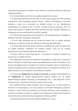 επεξεργάζεται δημιουργικά ένα δεδομένο υλικό, καθώς και η ικανότητα επιλογής και εφαρμογής
κατάλληλης μεθόδου.
ΙΙ. Τα τέσσερα θέματα που δίνονται στους μαθητές διαρθρώνονται ως εξής:
α. Το πρώτο θέμα αποτελείται από δύο μέρη. Το πρώτο μέρος περιέχει πέντε (05) ερωτήσεις
αντικειμενικού τύπου (πολλαπλής επιλογής, Σωστού - Λάθους, αντιστοίχισης) με τις οποίες
ελέγχεται η γνώση και η κατανόηση των βασικών εννοιών και των σπουδαιότερων
συμπερασμάτων της θεωρίας σε όσο το δυνατόν ευρύτερη έκταση της εξεταστέας ύλης. Στο
δεύτερο μέρος ζητείται η απόδειξη μίας απλής πρότασης (ιδιότητας, λήμματος, θεωρήματος ή
πορίσματος), που είναι αποδεδειγμένη στο σχολικό εγχειρίδιο.
β. Το δεύτερο θέμα αποτελείται από μία άσκηση που είναι εφαρμογή ορισμών, αλγορίθμων ή
προτάσεων (ιδιοτήτων, θεωρημάτων, πορισμάτων).
γ. Το τρίτο θέμα αποτελείται από μία άσκηση που απαιτεί από τον μαθητή ικανότητα
συνδυασμού και σύνθεσης εννοιών και αποδεικτικών ή υπολογιστικών διαδικασιών.
δ. Το τέταρτο θέμα αποτελείται από μία άσκηση ή ένα πρόβλημα που η λύση του απαιτεί από
τον μαθητή ικανότητες συνδυασμού και σύνθεσης γνώσεων, αλλά και την ανάληψη
πρωτοβουλιών για την ανάπτυξη στρατηγικών επίλυσής του.
Το δεύτερο, τρίτο και τέταρτο θέμα μπορούν να αναλύονται σε επιμέρους ερωτήματα που
διευκολύνουν τον μαθητή στη λύση.
ΙΙΙ. Η βαθμολογία κατανέμεται ανά εικοσιπέντε (25) μονάδες στο καθένα από τα τέσσερα (4)
θέματα. Ειδικότερα, στο πρώτο θέμα το πρώτο μέρος βαθμολογείται με δέκα (10) μονάδες, ενώ το
δεύτερο μέρος βαθμολογείται με δεκαπέντε (15) μονάδες. Στο δεύτερο, τρίτο και τέταρτο θέμα η
κατανομή της βαθμολογίας στα επιμέρους ερωτήματα μπορεί να διαφοροποιείται ανάλογα με το
βαθμό δυσκολίας τους και καθορίζεται στη διατύπωση των θεμάτων.
2. Η εξέταση στα Μαθηματικά και Στοιχεία Στατιστικής ως μάθημα Γενικής Παιδείας και
στα Μαθηματικά της Ομάδας Προσανατολισμού Θετικών Σπουδών και της Ομάδας
Προσανατολισμού Σπουδών Οικονομίας & Πληροφορικής στη Γ΄ τάξη Ημερησίου Γενικού
Λυκείου και στη Δ΄ τάξη Εσπερινού Γενικού Λυκείου γίνεται ως εξής
Στους μαθητές δίνονται τέσσερα (4) θέματα από την εξεταστέα ύλη, τα οποία μπορούν να
αναλύονται σε υποερωτήματα, με τα οποία ελέγχεται η δυνατότητα αναπαραγωγής γνωστικών
στοιχείων, η γνώση εννοιών και ορολογίας και η ικανότητα εκτέλεσης γνωστών αλγορίθμων, η
ικανότητα του μαθητή να αναλύει, να συνθέτει και να επεξεργάζεται δημιουργικά ένα δεδομένο
υλικό, καθώς και η ικανότητα επιλογής και εφαρμογής κατάλληλης μεθόδου.
Tα τέσσερα θέματα που δίνονται στους μαθητές διαρθρώνονται ως εξής:
15
 