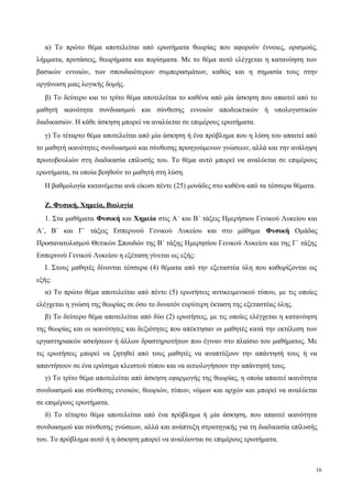 α) Το πρώτο θέμα αποτελείται από ερωτήματα θεωρίας που αφορούν έννοιες, ορισμούς,
λήμματα, προτάσεις, θεωρήματα και πορίσματα. Με το θέμα αυτό ελέγχεται η κατανόηση των
βασικών εννοιών, των σπουδαιότερων συμπερασμάτων, καθώς και η σημασία τους στην
οργάνωση μιας λογικής δομής.
β) Tο δεύτερο και το τρίτο θέμα αποτελείται το καθένα από μία άσκηση που απαιτεί από το
μαθητή ικανότητα συνδυασμού και σύνθεσης εννοιών αποδεικτικών ή υπολογιστικών
διαδικασιών. Η κάθε άσκηση μπορεί να αναλύεται σε επιμέρους ερωτήματα.
γ) Tο τέταρτο θέμα αποτελείται από μία άσκηση ή ένα πρόβλημα που η λύση του απαιτεί από
το μαθητή ικανότητες συνδυασμού και σύνθεσης προηγούμενων γνώσεων, αλλά και την ανάληψη
πρωτοβουλιών στη διαδικασία επίλυσής του. Tο θέμα αυτό μπορεί να αναλύεται σε επιμέρους
ερωτήματα, τα οποία βοηθούν το μαθητή στη λύση.
Η βαθμολογία κατανέμεται ανά είκοσι πέντε (25) μονάδες στο καθένα από τα τέσσερα θέματα.
Ζ. Φυσική, Χημεία, Βιολογία
1. Στα μαθήματα Φυσική και Χημεία στις Α΄ και Β΄ τάξεις Ημερήσιου Γενικού Λυκείου και
Α΄, Β΄ και Γ΄ τάξεις Εσπερινού Γενικού Λυκείου και στο μάθημα Φυσική Ομάδας
Προσανατολισμού Θετικών Σπουδών της Β΄ τάξης Ημερησίου Γενικού Λυκείου και της Γ΄ τάξης
Εσπερινού Γενικού Λυκείου η εξέταση γίνεται ως εξής:
Ι. Στους μαθητές δίνονται τέσσερα (4) θέματα από την εξεταστέα ύλη που καθορίζονται ως
εξής:
α) Το πρώτο θέμα αποτελείται από πέντε (5) ερωτήσεις αντικειμενικού τύπου, με τις οποίες
ελέγχεται η γνώση της θεωρίας σε όσο το δυνατόν ευρύτερη έκταση της εξεταστέας ύλης.
β) Το δεύτερο θέμα αποτελείται από δύο (2) ερωτήσεις, με τις οποίες ελέγχεται η κατανόηση
της θεωρίας και οι ικανότητες και δεξιότητες που απέκτησαν οι μαθητές κατά την εκτέλεση των
εργαστηριακών ασκήσεων ή άλλων δραστηριοτήτων που έγιναν στο πλαίσιο του μαθήματος. Με
τις ερωτήσεις μπορεί να ζητηθεί από τους μαθητές να αναπτύξουν την απάντησή τους ή να
απαντήσουν σε ένα ερώτημα κλειστού τύπου και να αιτιολογήσουν την απάντησή τους.
γ) Το τρίτο θέμα αποτελείται από άσκηση εφαρμογής της θεωρίας, η οποία απαιτεί ικανότητα
συνδυασμού και σύνθεσης εννοιών, θεωριών, τύπων, νόμων και αρχών και μπορεί να αναλύεται
σε επιμέρους ερωτήματα.
δ) Το τέταρτο θέμα αποτελείται από ένα πρόβλημα ή μία άσκηση, που απαιτεί ικανότητα
συνδυασμού και σύνθεσης γνώσεων, αλλά και ανάπτυξη στρατηγικής για τη διαδικασία επίλυσής
του. Tο πρόβλημα αυτό ή η άσκηση μπορεί να αναλύονται σε επιμέρους ερωτήματα.
16
 