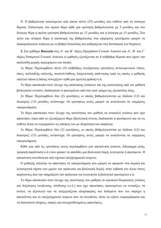 ΙΙ. Η βαθμολογία κατανέμεται ανά είκοσι πέντε (25) μονάδες στο καθένα από τα τέσσερα
θέματα. Ειδικότερα, στο πρώτο θέμα κάθε μία ερώτηση βαθμολογείται με 5 μονάδες και στο
δεύτερο θέμα η πρώτη ερώτηση βαθμολογείται με 12 μονάδες και η δεύτερη με 13 μονάδες. Στο
τρίτο και τέταρτο θέμα η κατανομή της βαθμολογίας στα επιμέρους ερωτήματα μπορεί να
διαφοροποιείται ανάλογα με το βαθμό δυσκολίας και καθορίζεται στη διατύπωση των θεμάτων.
2. Στο μάθημα Βιολογία στις Α΄ και Β΄ τάξεις Ημερήσιου Γενικού Λυκείου και Α΄, Β΄ και Γ΄
τάξεις Εσπερινού Γενικού Λυκείου οι μαθητές εξετάζονται σε 4 ισόβαθμα θέματα που έχουν την
ακόλουθη μορφή, περιεχόμενο και σκοπό:
1ο Θέμα: Περιλαμβάνει πέντε (5) ισόβαθμες ανεξάρτητες ερωτήσεις αντικειμενικού τύπου,
όπως: πολλαπλής επιλογής, σωστού-λάθους, διαζευκτικής απάντησης (από τις οποίες ο μαθητής
επιλέγει όποια ή όποιες συνεχίζουν ορθά μια ημιτελή φράση) κ.ά.
Το θέμα αποσκοπεί στον έλεγχο της απόκτησης γνώσεων και της κατανόησης από τον μαθητή
βιολογικών εννοιών, διαδικασιών ή φαινομένων από ένα ευρύ τμήμα της εξεταστέας ύλης.
2ο Θέμα: Περιλαμβάνει δύο (2) ερωτήσεις οι οποίες βαθμολογούνται με δώδεκα (12) και
δεκατρείς (13) μονάδες αντίστοιχα. Οι ερωτήσεις αυτές μπορεί να αναλύονται σε επιμέρους
υποερωτήματα.
Το θέμα αποσκοπεί στον έλεγχο της ικανότητας του μαθητή να ανακαλεί γνώσεις που έχει
αποκτήσει γύρω από το εξεταζόμενο θέμα (βιολογική έννοια, διαδικασία ή φαινόμενο) και να τις
εκθέτει ή/και να τεκμηριώνει τις απόψεις του με πληρότητα και σαφήνεια.
3ο Θέμα: Περιλαμβάνει δύο (2) ερωτήσεις, οι οποίες βαθμολογούνται με δώδεκα (12) και
δεκατρείς (13) μονάδες αντίστοιχα. Οι ερωτήσεις αυτές μπορεί να αναλύονται σε επιμέρους
υποερωτήματα.
Κάθε μία από τις ερωτήσεις αυτές περιλαμβάνει μια απεικόνιση (εικόνα, διάγραμμα ροής,
γραφική παράσταση κ.ά.) που μπορεί να αποδίδει μια βιολογική δομή, λειτουργία ή φαινόμενο. Η
απεικόνιση συνοδεύεται από σχετικό επεξηγηματικό κείμενο.
Ο μαθητής καλείται να απαντήσει σε υποερωτήματα που μπορεί να αφορούν στη δομική και
λειτουργική σχέση των μερών (αν πρόκειται για βιολογική δομή), στην έκβασή του ή/και στους
παράγοντες που την επηρεάζουν (αν πρόκειται για λειτουργία ή βιολογικό φαινόμενο) κ.ά.
Το θέμα αποσκοπεί στον έλεγχο της ικανότητας του μαθητή να αξιοποιεί θεωρητικές γνώσεις
και δεξιότητες (ανάλυσης, σύνθεσης κ.τ.λ.) που έχει αποκτήσει, προκειμένου να εντοπίζει, να
αντλεί, να αξιολογεί και να επεξεργάζεται πληροφορίες και δεδομένα που του παρέχει η
απεικόνιση και το επεξηγηματικό κείμενο που τη συνοδεύει, ώστε να εξάγει συμπεράσματα και
να διατυπώνει πλήρεις, σαφείς και στοιχειοθετημένες απαντήσεις.
17
 