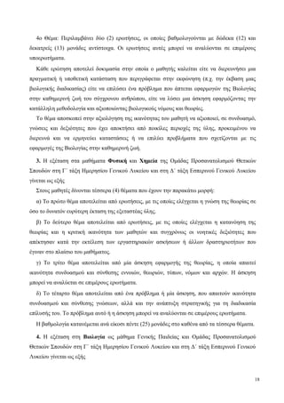 4ο Θέμα: Περιλαμβάνει δύο (2) ερωτήσεις, οι οποίες βαθμολογούνται με δώδεκα (12) και
δεκατρείς (13) μονάδες αντίστοιχα. Οι ερωτήσεις αυτές μπορεί να αναλύονται σε επιμέρους
υποερωτήματα.
Κάθε ερώτηση αποτελεί δοκιμασία στην οποία ο μαθητής καλείται είτε να διερευνήσει μια
πραγματική ή υποθετική κατάσταση που περιγράφεται στην εκφώνηση (π.χ. την έκβαση μιας
βιολογικής διαδικασίας) είτε να επιλύσει ένα πρόβλημα που άπτεται εφαρμογών της Βιολογίας
στην καθημερινή ζωή του σύγχρονου ανθρώπου, είτε να λύσει μια άσκηση εφαρμόζοντας την
κατάλληλη μεθοδολογία και αξιοποιώντας βιολογικούς νόμους και θεωρίες.
Το θέμα αποσκοπεί στην αξιολόγηση της ικανότητας του μαθητή να αξιοποιεί, σε συνδυασμό,
γνώσεις και δεξιότητες που έχει αποκτήσει από ποικίλες περιοχές της ύλης, προκειμένου να
διερευνά και να ερμηνεύει καταστάσεις ή να επιλύει προβλήματα που σχετίζονται με τις
εφαρμογές της Βιολογίας στην καθημερινή ζωή.
3. Η εξέταση στα μαθήματα Φυσική και Χημεία της Ομάδας Προσανατολισμού Θετικών
Σπουδών στη Γ΄ τάξη Ημερησίου Γενικού Λυκείου και στη Δ΄ τάξη Εσπερινού Γενικού Λυκείου
γίνεται ως εξής
Στους μαθητές δίνονται τέσσερα (4) θέματα που έχουν την παρακάτω μορφή:
α) Το πρώτο θέμα αποτελείται από ερωτήσεις, με τις οποίες ελέγχεται η γνώση της θεωρίας σε
όσο το δυνατόν ευρύτερη έκταση της εξεταστέας ύλης.
β) Το δεύτερο θέμα αποτελείται από ερωτήσεις, με τις οποίες ελέγχεται η κατανόηση της
θεωρίας και η κριτική ικανότητα των μαθητών και συγχρόνως οι νοητικές δεξιότητες που
απέκτησαν κατά την εκτέλεση των εργαστηριακών ασκήσεων ή άλλων δραστηριοτήτων που
έγιναν στο πλαίσιο του μαθήματος.
γ) Το τρίτο θέμα αποτελείται από μία άσκηση εφαρμογής της θεωρίας, η οποία απαιτεί
ικανότητα συνδυασμού και σύνθεσης εννοιών, θεωριών, τύπων, νόμων και αρχών. Η άσκηση
μπορεί να αναλύεται σε επιμέρους ερωτήματα.
δ) Το τέταρτο θέμα αποτελείται από ένα πρόβλημα ή μία άσκηση, που απαιτούν ικανότητα
συνδυασμού και σύνθεσης γνώσεων, αλλά και την ανάπτυξη στρατηγικής για τη διαδικασία
επίλυσής του. Tο πρόβλημα αυτό ή η άσκηση μπορεί να αναλύονται σε επιμέρους ερωτήματα.
Η βαθμολογία κατανέμεται ανά είκοσι πέντε (25) μονάδες στο καθένα από τα τέσσερα θέματα.
4. Η εξέταση στη Βιολογία ως μάθημα Γενικής Παιδείας και Ομάδας Προσανατολισμού
Θετικών Σπουδών στη Γ΄ τάξη Ημερησίου Γενικού Λυκείου και στη Δ΄ τάξη Εσπερινού Γενικού
Λυκείου γίνεται ως εξής
18
 