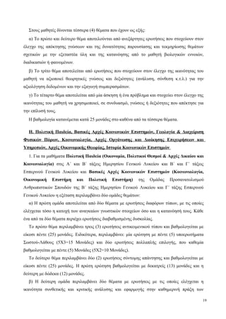 Στους μαθητές δίνονται τέσσερα (4) θέματα που έχουν ως εξής:
α) Tο πρώτο και δεύτερο θέμα αποτελούνται από ανεξάρτητες ερωτήσεις που στοχεύουν στον
έλεγχο της απόκτησης γνώσεων και της δυνατότητας παρουσίασης και τεκμηρίωσης θεμάτων
σχετικών με την εξεταστέα ύλη και της κατανόησης από το μαθητή βιολογικών εννοιών,
διαδικασιών ή φαινομένων.
β) Tο τρίτο θέμα αποτελείται από ερωτήσεις που στοχεύουν στον έλεγχο της ικανότητας του
μαθητή να αξιοποιεί θεωρητικές γνώσεις και δεξιότητες (ανάλυση, σύνθεση κ.τ.λ.) για την
αξιολόγηση δεδομένων και την εξαγωγή συμπερασμάτων.
γ) Tο τέταρτο θέμα αποτελείται από μία άσκηση ή ένα πρόβλημα και στοχεύει στον έλεγχο της
ικανότητας του μαθητή να χρησιμοποιεί, σε συνδυασμό, γνώσεις ή δεξιότητες που απέκτησε για
την επίλυσή τους.
Η βαθμολογία κατανέμεται κατά 25 μονάδες στο καθένα από τα τέσσερα θέματα.
Η. Πολιτική Παιδεία, Βασικές Αρχές Κοινωνικών Επιστημών, Γεωλογία & Διαχείριση
Φυσικών Πόρων, Κοινωνιολογία, Αρχές Οργάνωσης και Διοίκησης Επιχειρήσεων και
Υπηρεσιών, Αρχές Οικονομικής Θεωρίας, Ιστορία Κοινωνικών Επιστημών
1. Για τα μαθήματα Πολιτική Παιδεία (Οικονομία, Πολιτικοί Θεσμοί & Αρχές Δικαίου και
Κοινωνιολογία) στις Α΄ και Β΄ τάξεις Ημερησίου Γενικού Λυκείου και Β΄ και Γ΄ τάξεις
Εσπερινού Γενικού Λυκείου και Βασικές Αρχές Κοινωνικών Επιστημών (Κοινωνιολογία,
Οικονομική Επιστήμη και Πολιτική Επιστήμη) της Ομάδας Προσανατολισμού
Ανθρωπιστικών Σπουδών της Β΄ τάξης Ημερησίου Γενικού Λυκείου και Γ΄ τάξης Εσπερινού
Γενικού Λυκείου η εξέταση περιλαμβάνει δύο ομάδες θεμάτων:
α) Η πρώτη ομάδα αποτελείται από δύο θέματα με ερωτήσεις διαφόρων τύπων, με τις οποίες
ελέγχεται τόσο η κατοχή των αναγκαίων γνωστικών στοιχείων όσο και η κατανόησή τους. Κάθε
ένα από τα δύο θέματα περιέχει ερωτήσεις διαβαθμισμένης δυσκολίας.
Το πρώτο θέμα περιλαμβάνει τρεις (3) ερωτήσεις αντικειμενικού τύπου και βαθμολογείται με
είκοσι πέντε (25) μονάδες. Ειδικότερα, περιλαμβάνει: μία ερώτηση με πέντε (5) υποερωτήματα
Σωστού-Λάθους (5Χ3=15 Μονάδες) και δύο ερωτήσεις πολλαπλής επιλογής, που καθεμία
βαθμολογείται με πέντε (5) Μονάδες (5Χ2=10 Μονάδες).
Το δεύτερο θέμα περιλαμβάνει δύο (2) ερωτήσεις σύντομης απάντησης και βαθμολογείται με
είκοσι πέντε (25) μονάδες. Η πρώτη ερώτηση βαθμολογείται με δεκατρείς (13) μονάδες και η
δεύτερη με δώδεκα (12) μονάδες.
β) Η δεύτερη ομάδα περιλαμβάνει δύο θέματα με ερωτήσεις με τις οποίες ελέγχεται η
ικανότητα συνθετικής και κριτικής ανάλυσης και εφαρμογής στην καθημερινή πράξη των
19
 