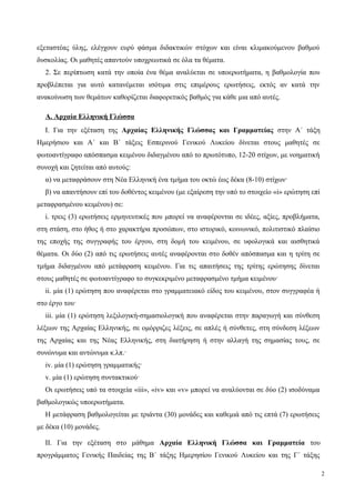 εξεταστέας ύλης, ελέγχουν ευρύ φάσμα διδακτικών στόχων και είναι κλιμακούμενου βαθμού
δυσκολίας. Οι μαθητές απαντούν υποχρεωτικά σε όλα τα θέματα.
2. Σε περίπτωση κατά την οποία ένα θέμα αναλύεται σε υποερωτήματα, η βαθμολογία που
προβλέπεται για αυτό κατανέμεται ισότιμα στις επιμέρους ερωτήσεις, εκτός αν κατά την
ανακοίνωση των θεμάτων καθορίζεται διαφορετικός βαθμός για κάθε μια από αυτές.
Α. Αρχαία Ελληνική Γλώσσα
Ι. Για την εξέταση της Αρχαίας Ελληνικής Γλώσσας και Γραμματείας στην Α΄ τάξη
Ημερήσιου και Α΄ και Β΄ τάξεις Εσπερινού Γενικού Λυκείου δίνεται στους μαθητές σε
φωτοαντίγραφο απόσπασμα κειμένου διδαγμένου από το πρωτότυπο, 12-20 στίχων, με νοηματική
συνοχή και ζητείται από αυτούς:
α) να μεταφράσουν στη Νέα Ελληνική ένα τμήμα του οκτώ έως δέκα (8-10) στίχων·
β) να απαντήσουν επί του δοθέντος κειμένου (με εξαίρεση την υπό το στοιχείο «i» ερώτηση επί
μεταφρασμένου κειμένου) σε:
i. τρεις (3) ερωτήσεις ερμηνευτικές που μπορεί να αναφέρονται σε ιδέες, αξίες, προβλήματα,
στη στάση, στο ήθος ή στο χαρακτήρα προσώπων, στο ιστορικό, κοινωνικό, πολιτιστικό πλαίσιο
της εποχής της συγγραφής του έργου, στη δομή του κειμένου, σε υφολογικά και αισθητικά
θέματα. Οι δύο (2) από τις ερωτήσεις αυτές αναφέρονται στο δοθέν απόσπασμα και η τρίτη σε
τμήμα διδαγμένου από μετάφραση κειμένου. Για τις απαιτήσεις της τρίτης ερώτησης δίνεται
στους μαθητές σε φωτοαντίγραφο το συγκεκριμένο μεταφρασμένο τμήμα κειμένου·
ii. μία (1) ερώτηση που αναφέρεται στο γραμματειακό είδος του κειμένου, στον συγγραφέα ή
στο έργο του·
iii. μία (1) ερώτηση λεξιλογική-σημασιολογική που αναφέρεται στην παραγωγή και σύνθεση
λέξεων της Αρχαίας Ελληνικής, σε ομόρριζες λέξεις, σε απλές ή σύνθετες, στη σύνδεση λέξεων
της Αρχαίας και της Νέας Ελληνικής, στη διατήρηση ή στην αλλαγή της σημασίας τους, σε
συνώνυμα και αντώνυμα κ.λπ.·
iv. μία (1) ερώτηση γραμματικής·
v. μία (1) ερώτηση συντακτικού·
Οι ερωτήσεις υπό τα στοιχεία «iii», «iv» και «v» μπορεί να αναλύονται σε δύο (2) ισοδύναμα
βαθμολογικώς υποερωτήματα.
Η μετάφραση βαθμολογείται με τριάντα (30) μονάδες και καθεμιά από τις επτά (7) ερωτήσεις
με δέκα (10) μονάδες.
ΙΙ. Για την εξέταση στο μάθημα Αρχαία Ελληνική Γλώσσα και Γραμματεία του
προγράμματος Γενικής Παιδείας της Β΄ τάξης Ημερησίου Γενικού Λυκείου και της Γ΄ τάξης
2
 